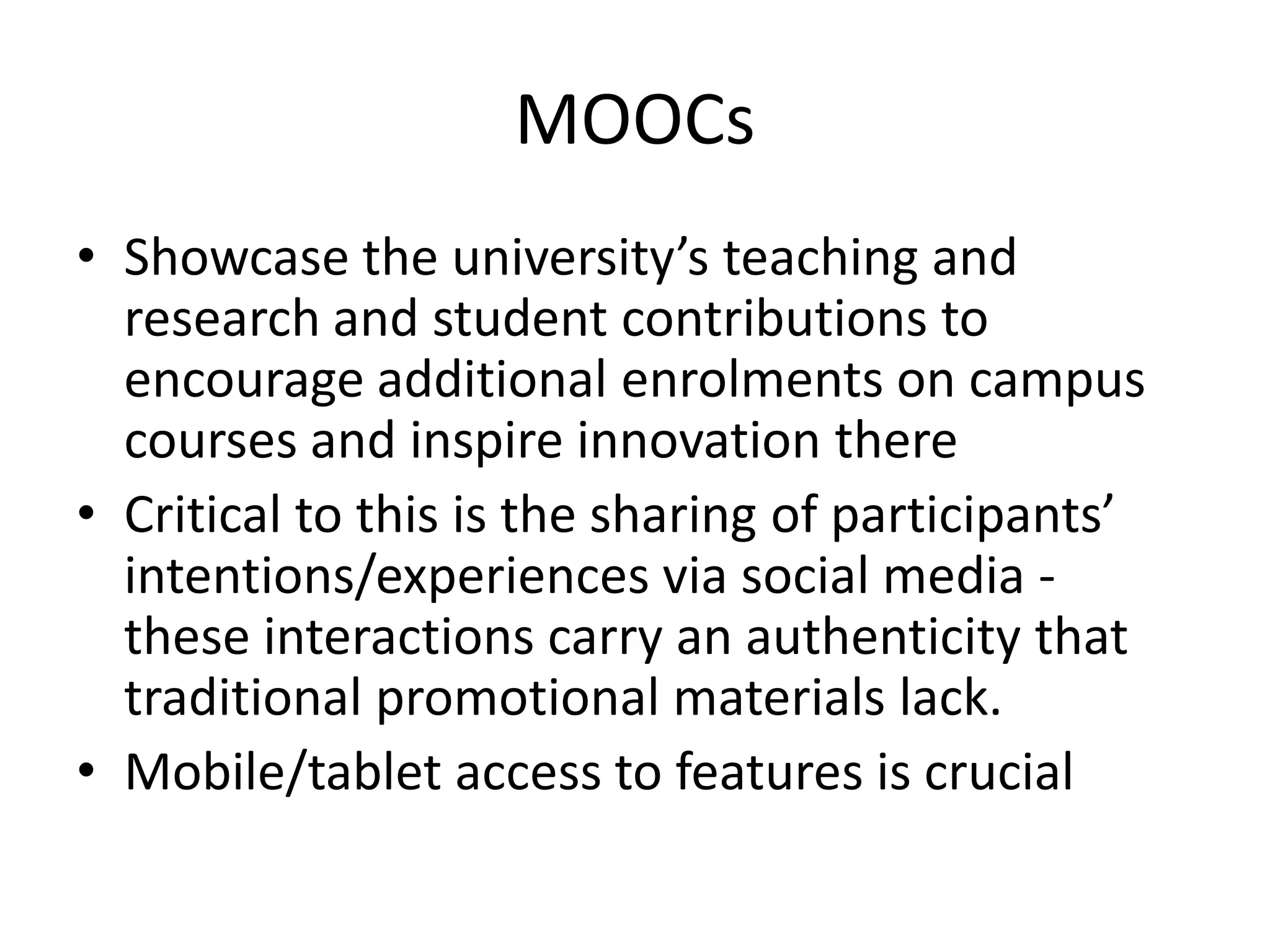 MOOCs
• Showcase the university’s teaching and
research and student contributions to
encourage additional enrolments on campus
courses and inspire innovation there
• Critical to this is the sharing of participants’
intentions/experiences via social media -
these interactions carry an authenticity that
traditional promotional materials lack.
• Mobile/tablet access to features is crucial
 