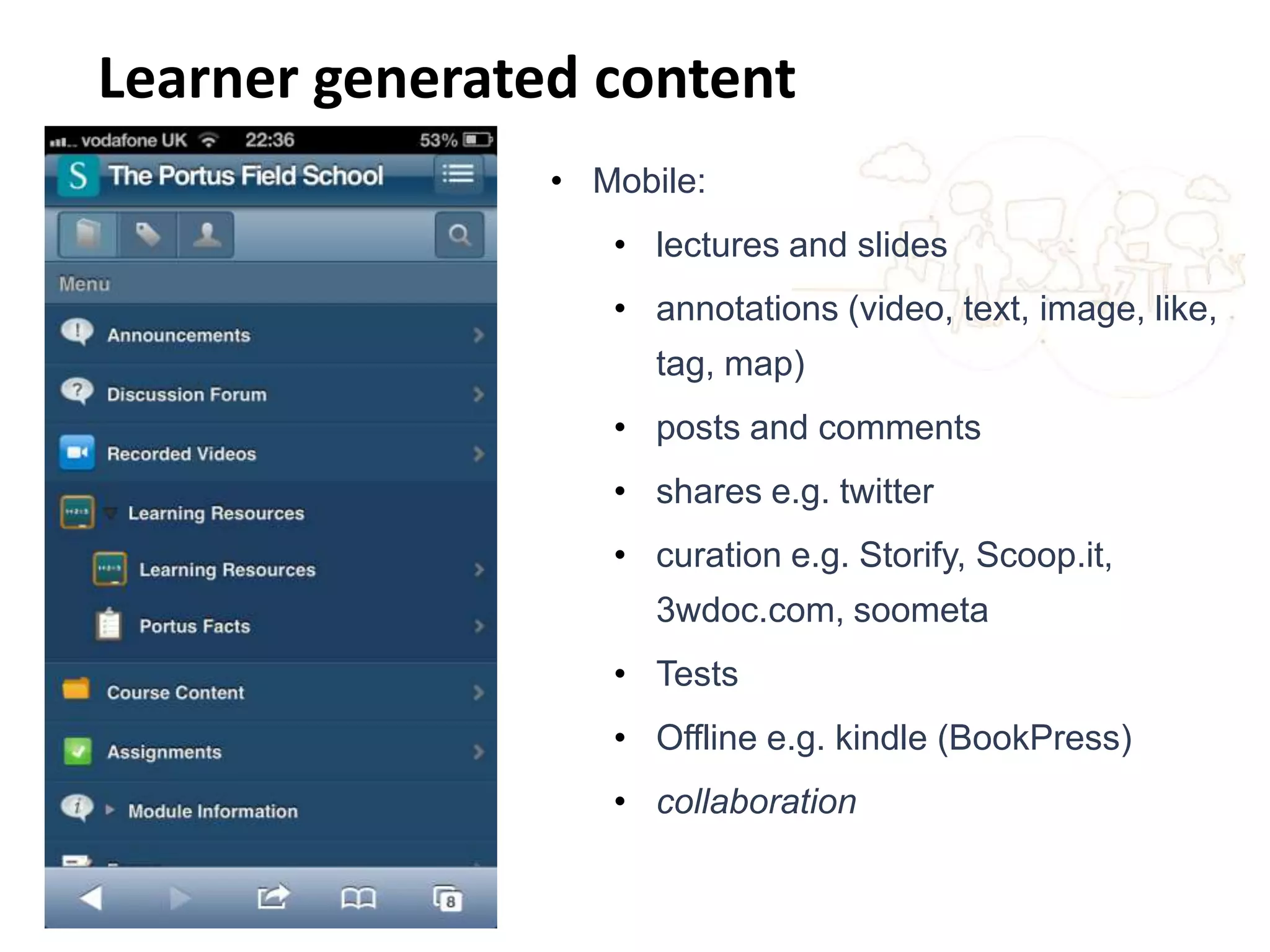 Changing the learning landscape
• Mobile:
• lectures and slides
• annotations (video, text, image, like,
tag, map)
• posts and comments
• shares e.g. twitter
• curation e.g. Storify, Scoop.it,
3wdoc.com, soometa
• Tests
• Offline e.g. kindle (BookPress)
• collaboration
Learner generated content
 