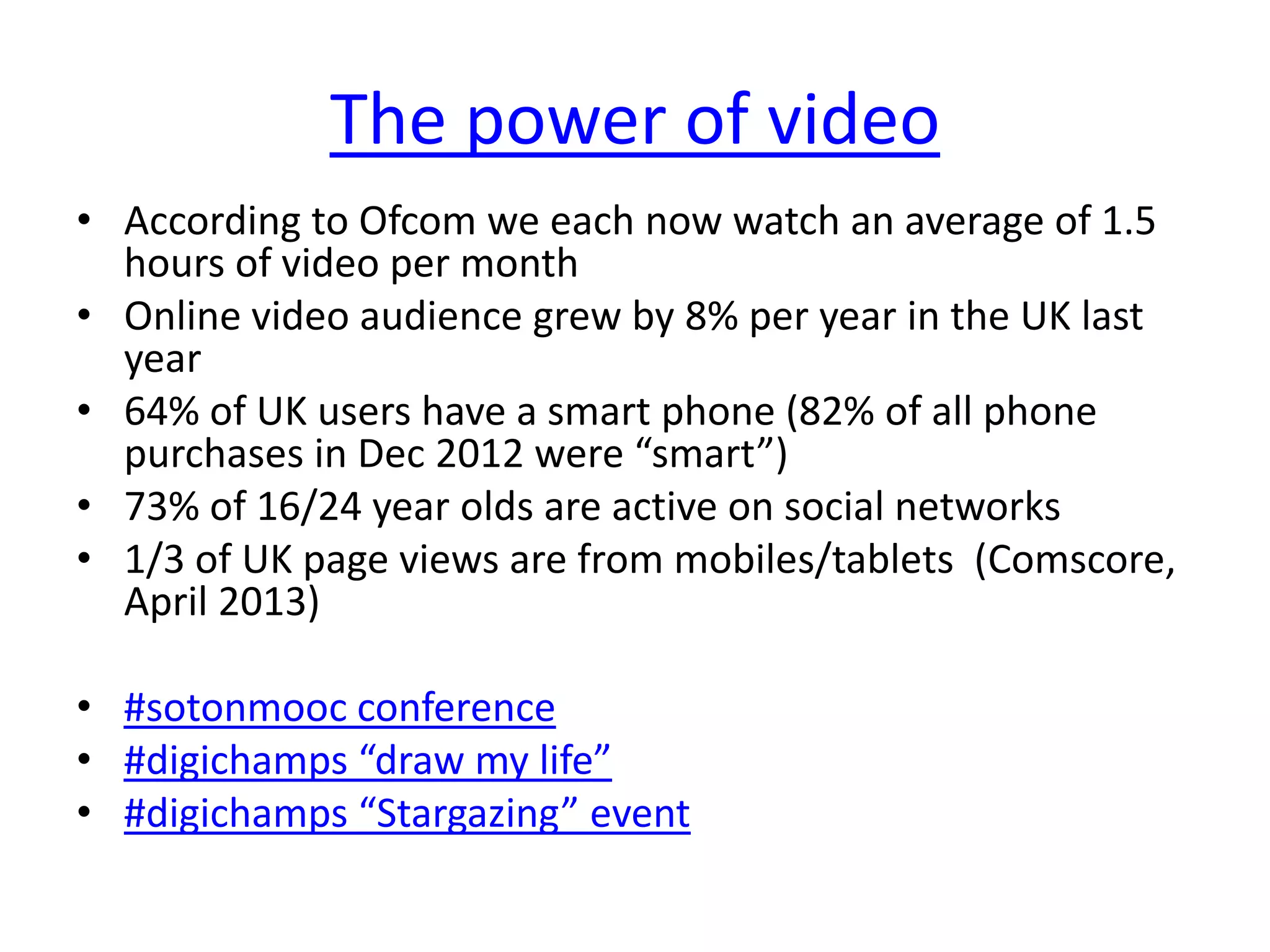 The power of video
• According to Ofcom we each now watch an average of 1.5
hours of video per month
• Online video audience grew by 8% per year in the UK last
year
• 64% of UK users have a smart phone (82% of all phone
purchases in Dec 2012 were “smart”)
• 73% of 16/24 year olds are active on social networks
• 1/3 of UK page views are from mobiles/tablets (Comscore,
April 2013)
• #sotonmooc conference
• #digichamps “draw my life”
• #digichamps “Stargazing” event
 