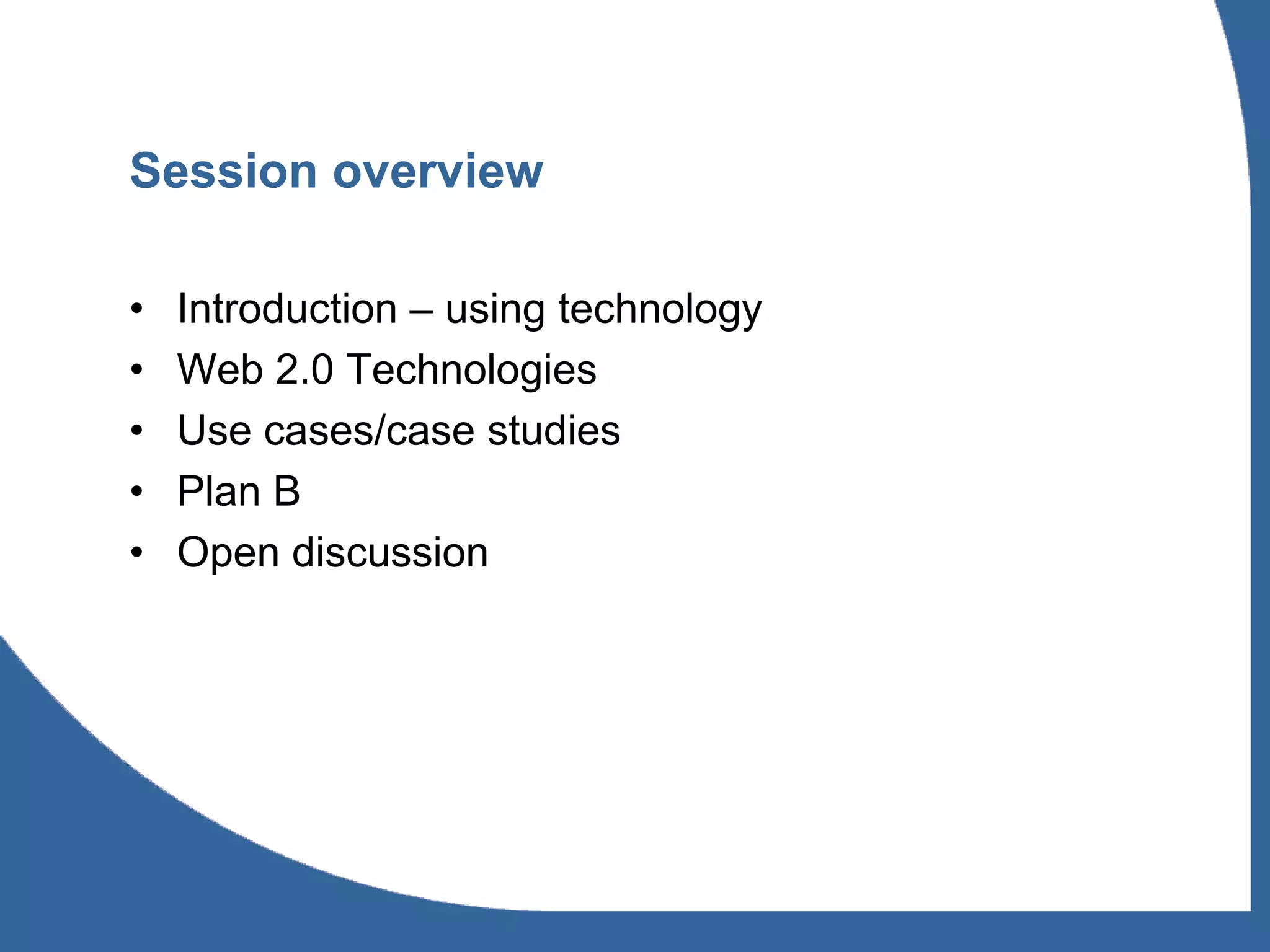 Session overview

•   Introduction – using technology
•   Web 2.0 Technologies
•   Use cases/case studies
•   Plan B
•   Open discussion
 