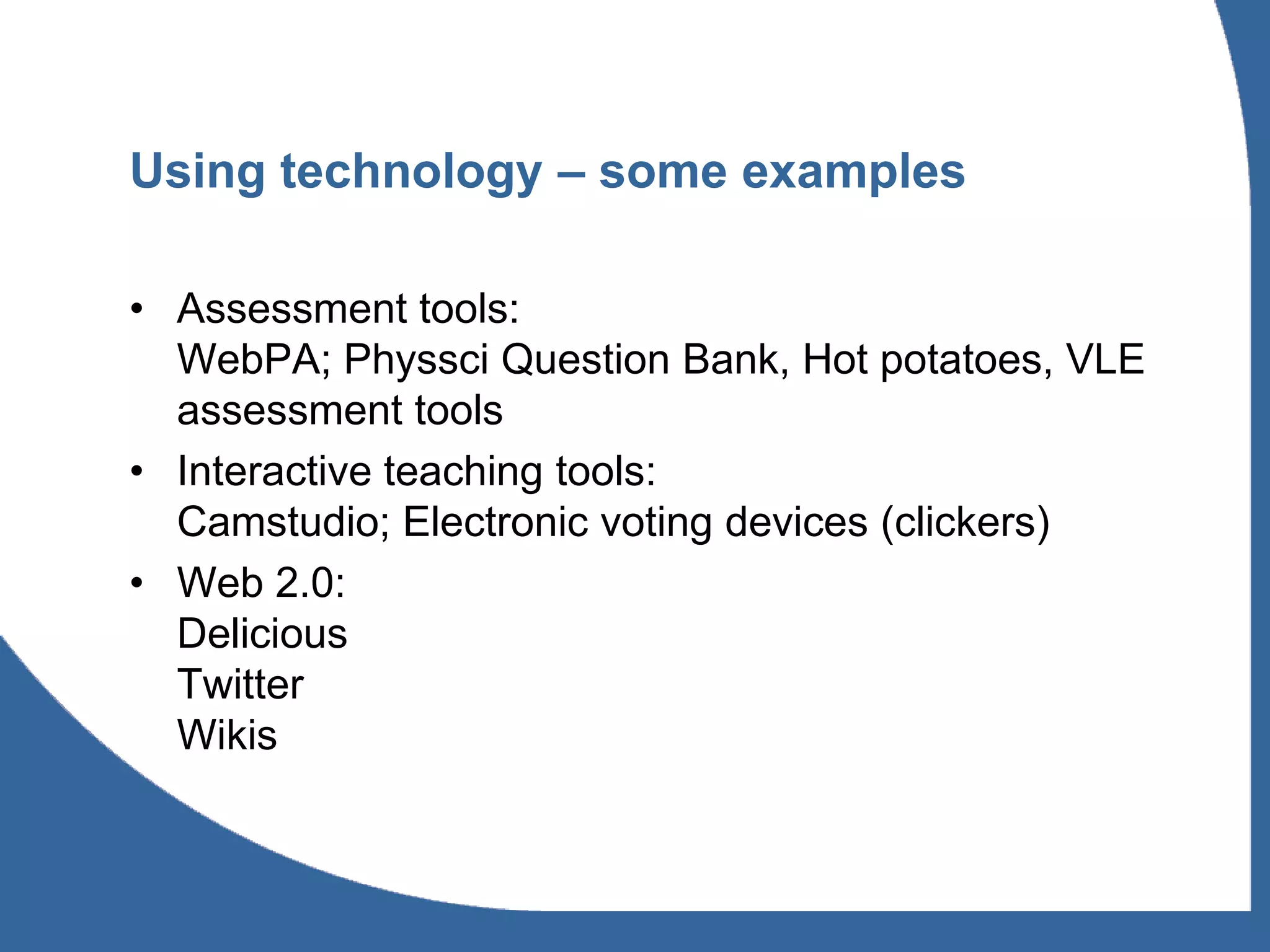 Using technology – some examples

• Assessment tools:
  WebPA; Physsci Question Bank, Hot potatoes, VLE
  assessment tools
• Interactive teaching tools:
  Camstudio; Electronic voting devices (clickers)
• Web 2.0:
  Delicious
  Twitter
  Wikis
 