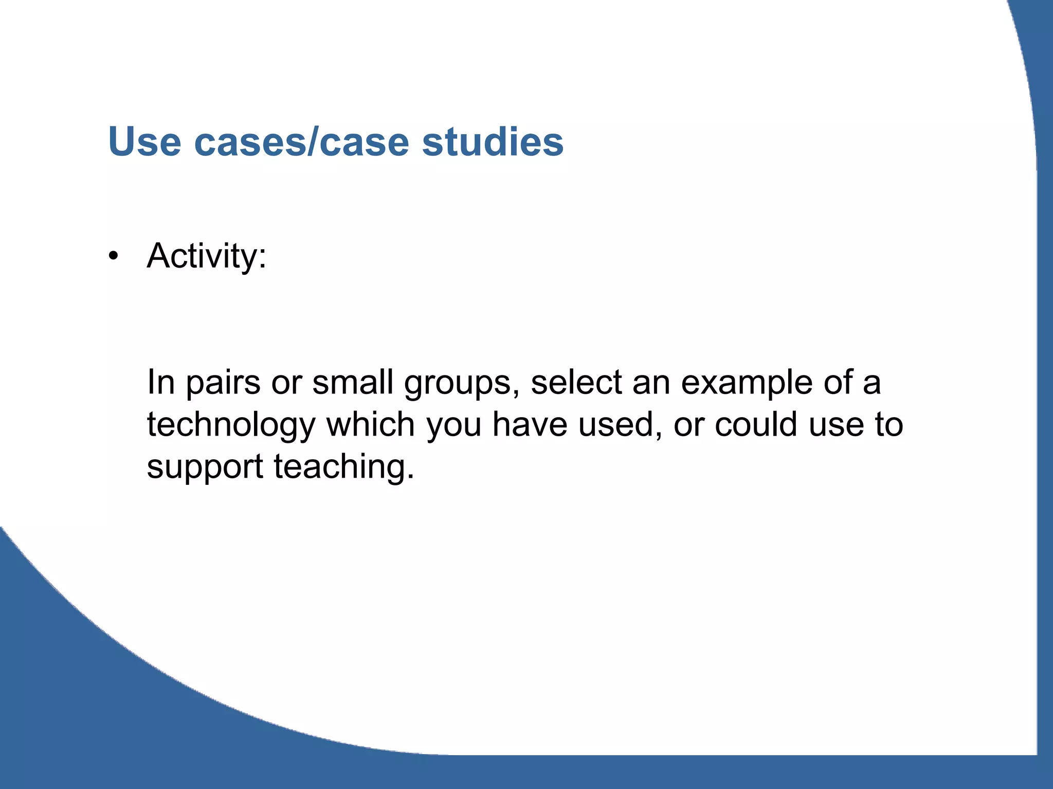 Use cases/case studies

• Activity:


  In pairs or small groups, select an example of a
  technology which you have used, or could use to
  support teaching.
 