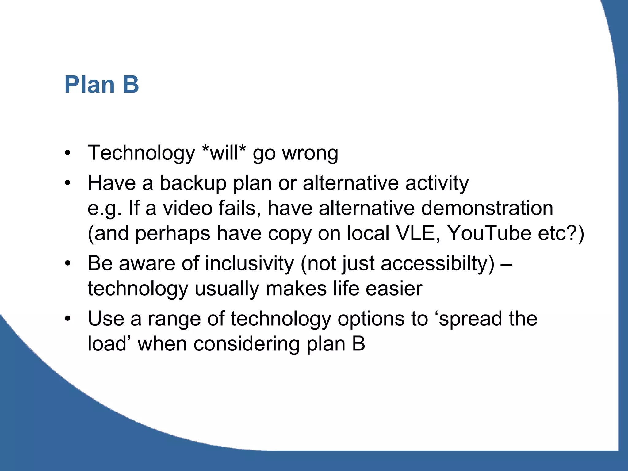 Plan B

• Technology *will* go wrong
• Have a backup plan or alternative activity
  e.g. If a video fails, have alternative demonstration
  (and perhaps have copy on local VLE, YouTube etc?)
• Be aware of inclusivity (not just accessibilty) –
  technology usually makes life easier
• Use a range of technology options to ‘spread the
  load’ when considering plan B
 