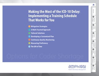 Making the Most of the ICD-10 Delay: 
Implementing a Training Schedule 
That Works for You 
Mitigation Strategies 
A Multi-Faceted Approach 
Tailored Solutions 
Developing a Customized Plan 
Continuous Quality Monitoring 
Measuring Proficiency 
The Gift of Time 
1 
2 
3 
4 
5 
6 
7 
Options for Coder Shortage 
Welcome 
1 Strategies 
Mitigation 
2 
A Multi- 
Faceted 
Approach 
3 Solutions 
Tailored 
4 
Developing a 
Customized 
Plan 
5 
Continuous 
Quality 
Monitoring 
6 Proficiency 
Measuring 
7 of Time 
The Gift 
 