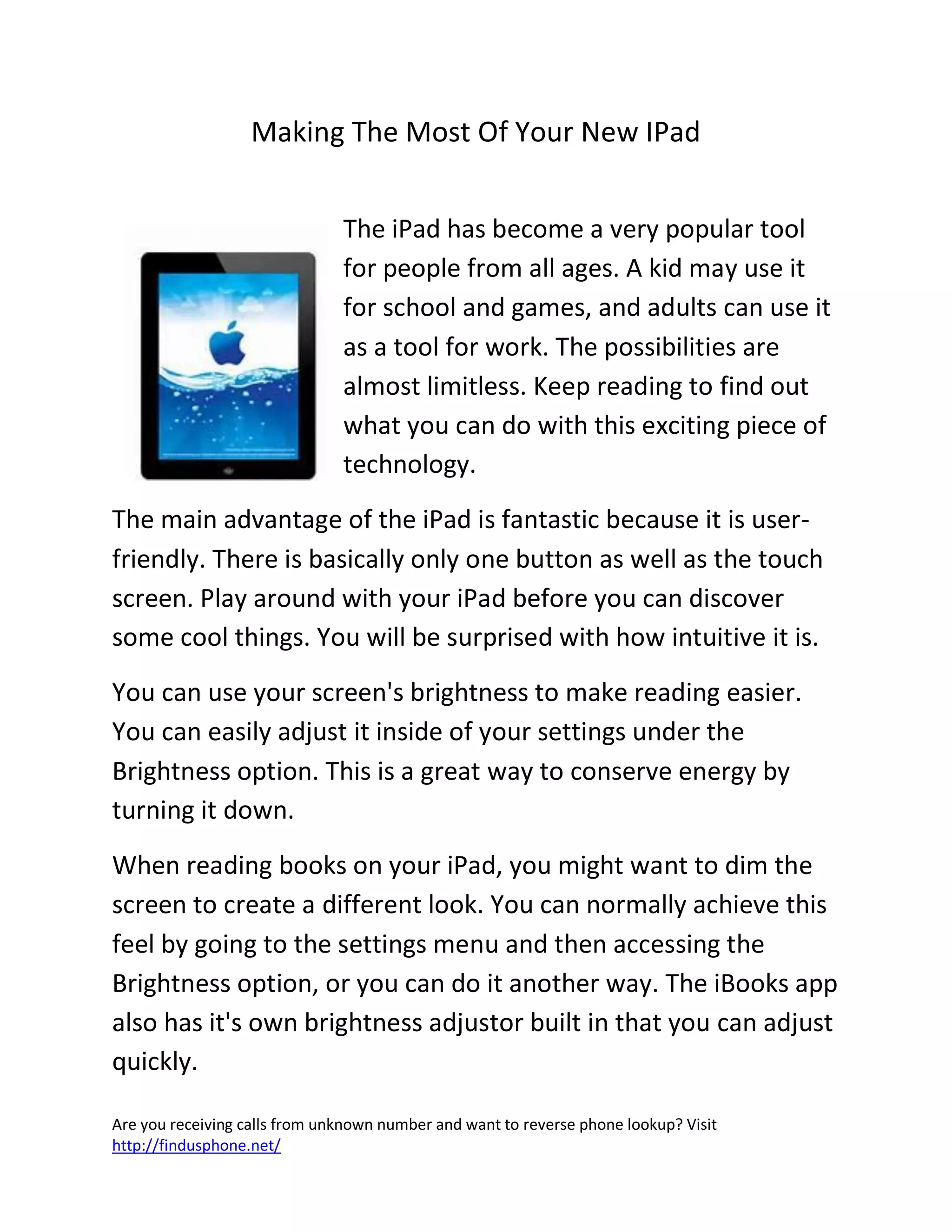 Are you receiving calls from unknown number and want to reverse phone lookup? Visit
http://findusphone.net/
Making The Most Of Your New IPad
The iPad has become a very popular tool
for people from all ages. A kid may use it
for school and games, and adults can use it
as a tool for work. The possibilities are
almost limitless. Keep reading to find out
what you can do with this exciting piece of
technology.
The main advantage of the iPad is fantastic because it is user-
friendly. There is basically only one button as well as the touch
screen. Play around with your iPad before you can discover
some cool things. You will be surprised with how intuitive it is.
You can use your screen's brightness to make reading easier.
You can easily adjust it inside of your settings under the
Brightness option. This is a great way to conserve energy by
turning it down.
When reading books on your iPad, you might want to dim the
screen to create a different look. You can normally achieve this
feel by going to the settings menu and then accessing the
Brightness option, or you can do it another way. The iBooks app
also has it's own brightness adjustor built in that you can adjust
quickly.
 