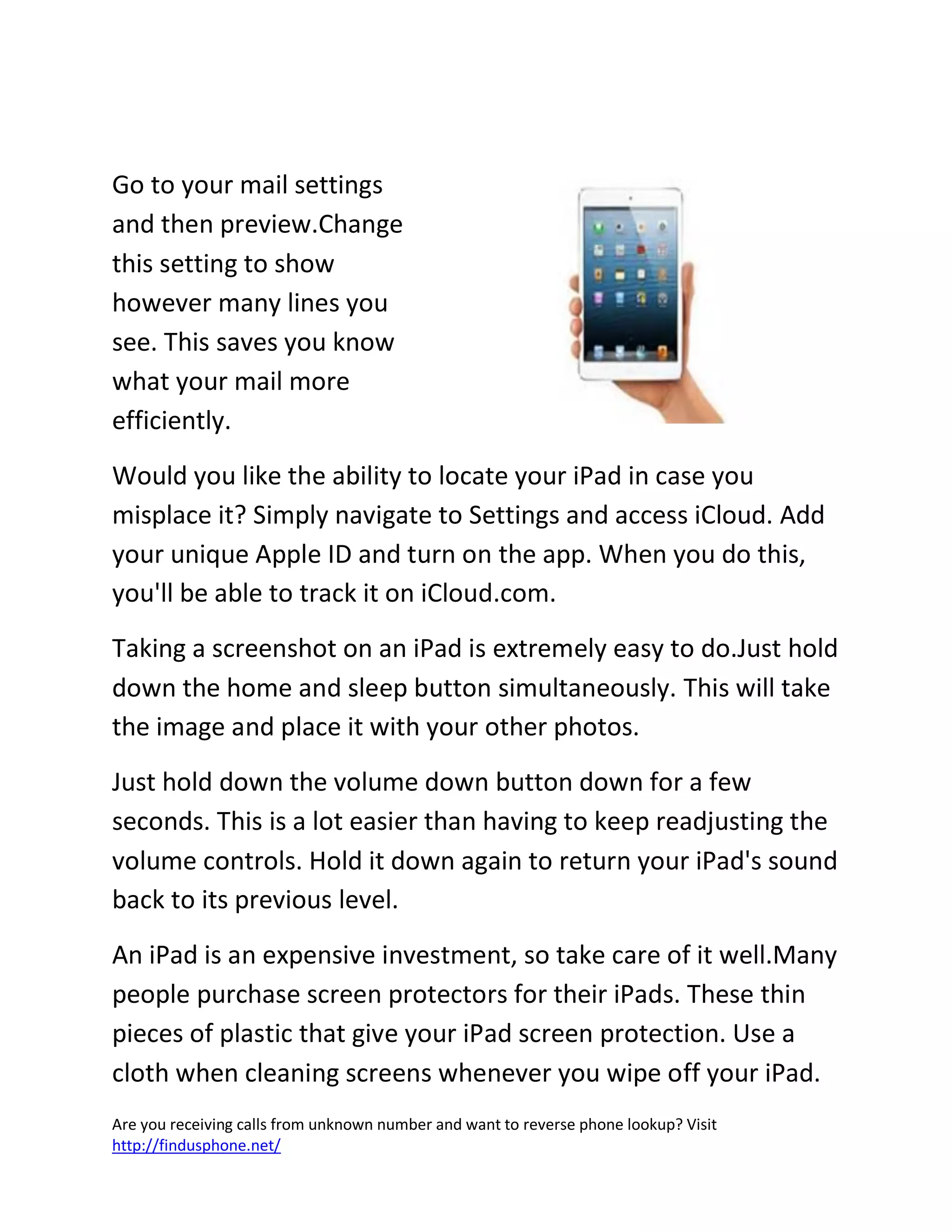 Are you receiving calls from unknown number and want to reverse phone lookup? Visit
http://findusphone.net/
Go to your mail settings
and then preview.Change
this setting to show
however many lines you
see. This saves you know
what your mail more
efficiently.
Would you like the ability to locate your iPad in case you
misplace it? Simply navigate to Settings and access iCloud. Add
your unique Apple ID and turn on the app. When you do this,
you'll be able to track it on iCloud.com.
Taking a screenshot on an iPad is extremely easy to do.Just hold
down the home and sleep button simultaneously. This will take
the image and place it with your other photos.
Just hold down the volume down button down for a few
seconds. This is a lot easier than having to keep readjusting the
volume controls. Hold it down again to return your iPad's sound
back to its previous level.
An iPad is an expensive investment, so take care of it well.Many
people purchase screen protectors for their iPads. These thin
pieces of plastic that give your iPad screen protection. Use a
cloth when cleaning screens whenever you wipe off your iPad.
 