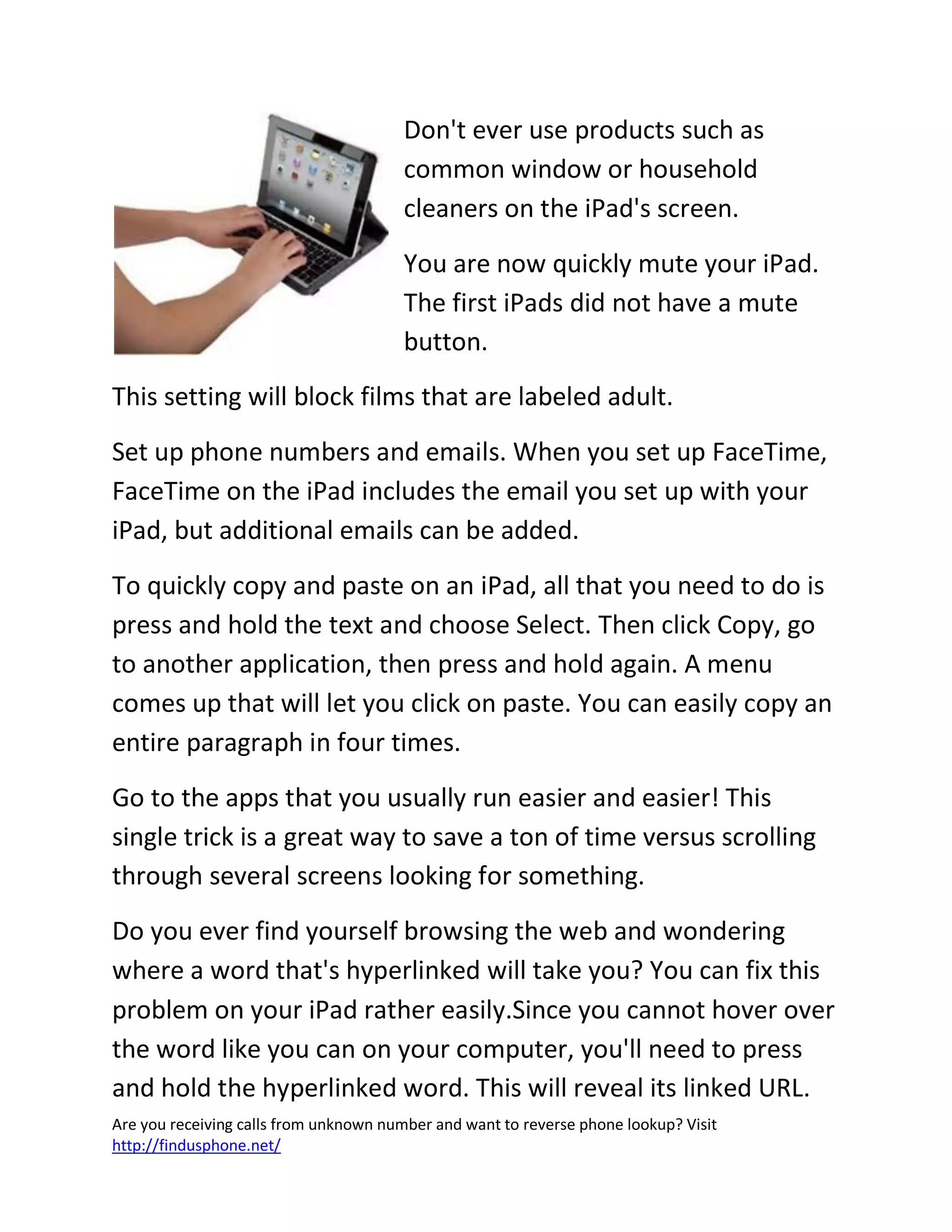 Are you receiving calls from unknown number and want to reverse phone lookup? Visit
http://findusphone.net/
Don't ever use products such as
common window or household
cleaners on the iPad's screen.
You are now quickly mute your iPad.
The first iPads did not have a mute
button.
This setting will block films that are labeled adult.
Set up phone numbers and emails. When you set up FaceTime,
FaceTime on the iPad includes the email you set up with your
iPad, but additional emails can be added.
To quickly copy and paste on an iPad, all that you need to do is
press and hold the text and choose Select. Then click Copy, go
to another application, then press and hold again. A menu
comes up that will let you click on paste. You can easily copy an
entire paragraph in four times.
Go to the apps that you usually run easier and easier! This
single trick is a great way to save a ton of time versus scrolling
through several screens looking for something.
Do you ever find yourself browsing the web and wondering
where a word that's hyperlinked will take you? You can fix this
problem on your iPad rather easily.Since you cannot hover over
the word like you can on your computer, you'll need to press
and hold the hyperlinked word. This will reveal its linked URL.
 