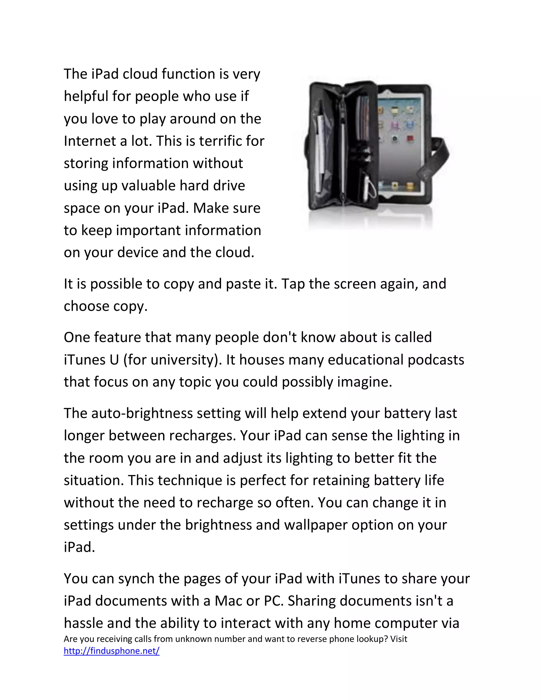 Are you receiving calls from unknown number and want to reverse phone lookup? Visit
http://findusphone.net/
The iPad cloud function is very
helpful for people who use if
you love to play around on the
Internet a lot. This is terrific for
storing information without
using up valuable hard drive
space on your iPad. Make sure
to keep important information
on your device and the cloud.
It is possible to copy and paste it. Tap the screen again, and
choose copy.
One feature that many people don't know about is called
iTunes U (for university). It houses many educational podcasts
that focus on any topic you could possibly imagine.
The auto-brightness setting will help extend your battery last
longer between recharges. Your iPad can sense the lighting in
the room you are in and adjust its lighting to better fit the
situation. This technique is perfect for retaining battery life
without the need to recharge so often. You can change it in
settings under the brightness and wallpaper option on your
iPad.
You can synch the pages of your iPad with iTunes to share your
iPad documents with a Mac or PC. Sharing documents isn't a
hassle and the ability to interact with any home computer via
 