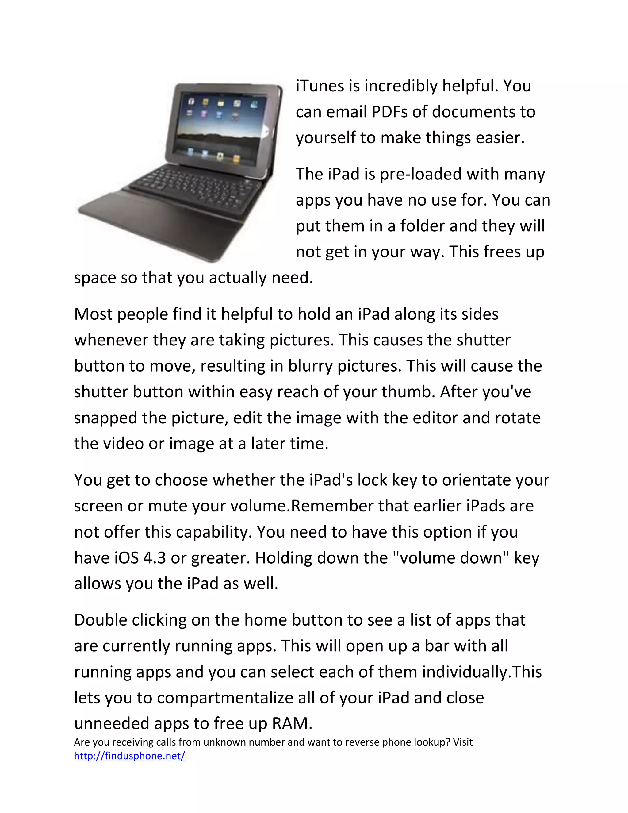Are you receiving calls from unknown number and want to reverse phone lookup? Visit
http://findusphone.net/
iTunes is incredibly helpful. You
can email PDFs of documents to
yourself to make things easier.
The iPad is pre-loaded with many
apps you have no use for. You can
put them in a folder and they will
not get in your way. This frees up
space so that you actually need.
Most people find it helpful to hold an iPad along its sides
whenever they are taking pictures. This causes the shutter
button to move, resulting in blurry pictures. This will cause the
shutter button within easy reach of your thumb. After you've
snapped the picture, edit the image with the editor and rotate
the video or image at a later time.
You get to choose whether the iPad's lock key to orientate your
screen or mute your volume.Remember that earlier iPads are
not offer this capability. You need to have this option if you
have iOS 4.3 or greater. Holding down the "volume down" key
allows you the iPad as well.
Double clicking on the home button to see a list of apps that
are currently running apps. This will open up a bar with all
running apps and you can select each of them individually.This
lets you to compartmentalize all of your iPad and close
unneeded apps to free up RAM.
 