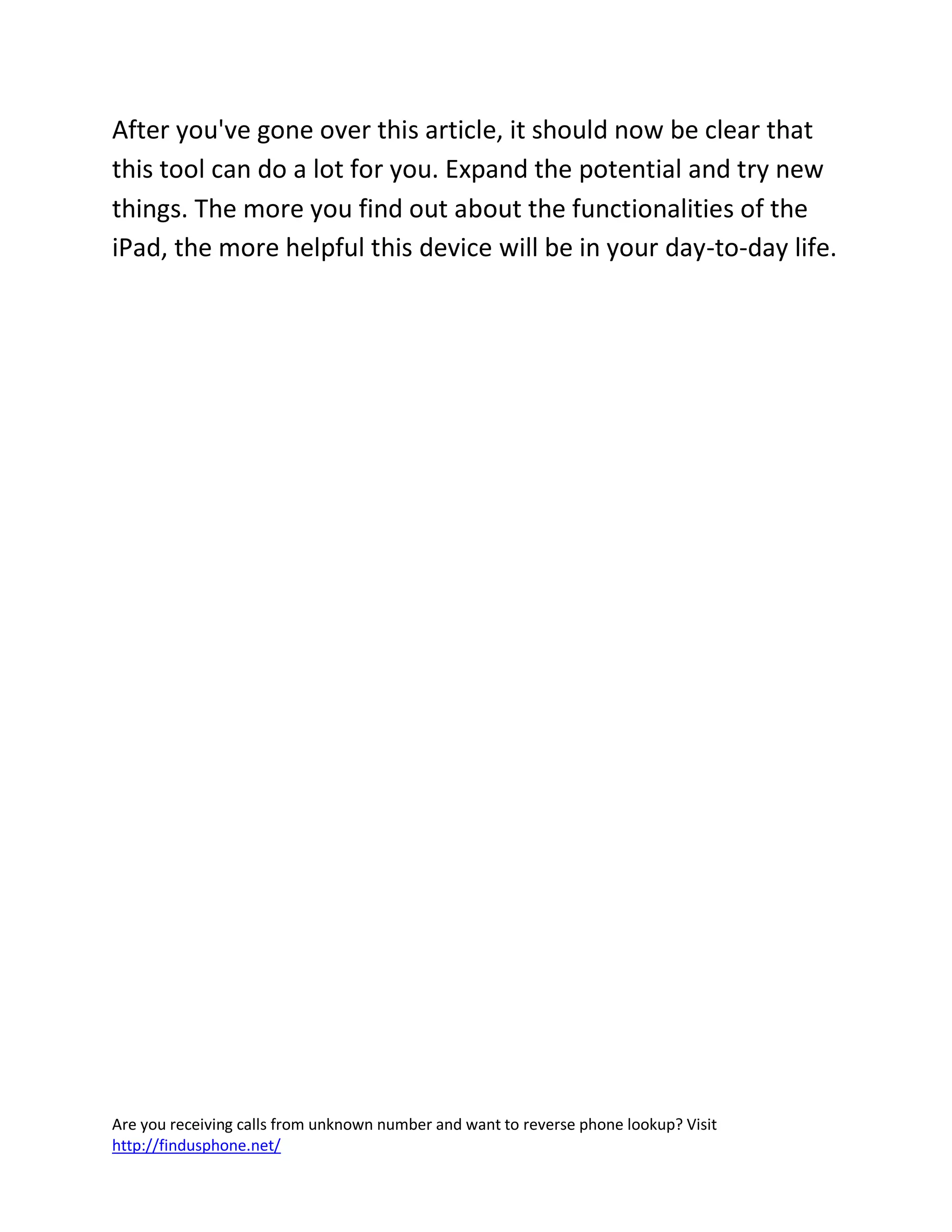 Are you receiving calls from unknown number and want to reverse phone lookup? Visit
http://findusphone.net/
After you've gone over this article, it should now be clear that
this tool can do a lot for you. Expand the potential and try new
things. The more you find out about the functionalities of the
iPad, the more helpful this device will be in your day-to-day life.
 