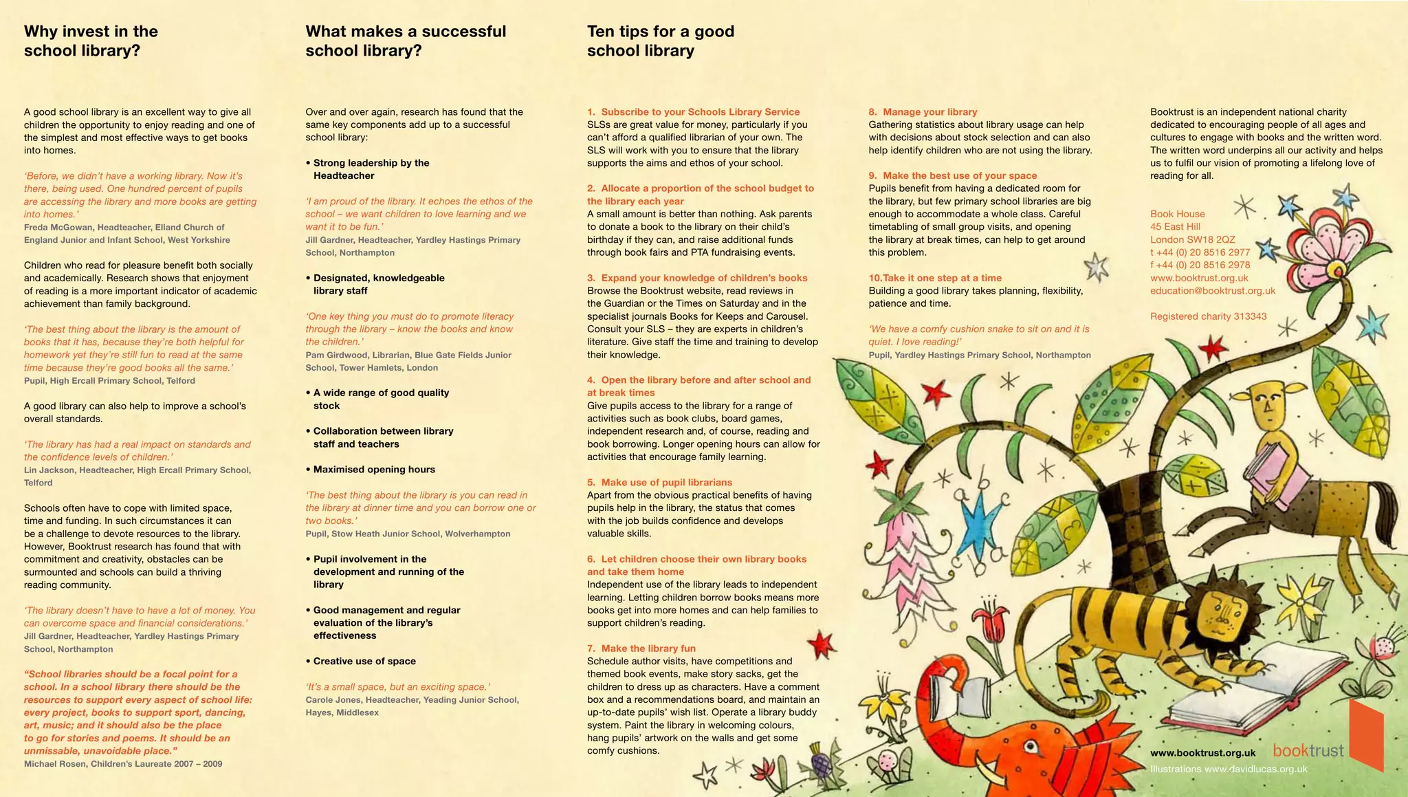 Why invest in the                                       What makes a successful                                  Ten tips for a good
school library?                                         school library?                                          school library


A good school library is an excellent way to give all   Over and over again, research has found that the         1. Subscribe to your Schools Library Service              8. Manage your library                                  Booktrust is an independent national charity
children the opportunity to enjoy reading and one of    same key components add up to a successful               SLSs are great value for money, particularly if you       Gathering statistics about library usage can help       dedicated to encouraging people of all ages and
the simplest and most effective ways to get books       school library:                                          can’t afford a qualified librarian of your own. The       with decisions about stock selection and can also       cultures to engage with books and the written word.
into homes.                                                                                                      SLS will work with you to ensure that the library         help identify children who are not using the library.   The written word underpins all our activity and helps
                                                        • Strong leadership by the                               supports the aims and ethos of your school.                                                                       us to fulfil our vision of promoting a lifelong love of
‘Before, we didn’t have a working library. Now it’s       Headteacher                                                                                                      9. Make the best use of your space                      reading for all.
there, being used. One hundred percent of pupils                                                                 2. Allocate a proportion of the school budget to          Pupils benefit from having a dedicated room for
are accessing the library and more books are getting    ‘I am proud of the library. It echoes the ethos of the   the library each year                                     the library, but few primary school libraries are big
into homes.’                                            school – we want children to love learning and we        A small amount is better than nothing. Ask parents        enough to accommodate a whole class. Careful            Book House
Freda McGowan, Headteacher, Elland Church of            want it to be fun.’                                      to donate a book to the library on their child’s          timetabling of small group visits, and opening          45 East Hill
England Junior and Infant School, West Yorkshire        Jill Gardner, Headteacher, Yardley Hastings Primary      birthday if they can, and raise additional funds          the library at break times, can help to get around      London SW18 2QZ
                                                        School, Northampton                                      through book fairs and PTA fundraising events.            this problem.                                           t +44 (0) 20 8516 2977
Children who read for pleasure benefit both socially                                                                                                                                                                               f +44 (0) 20 8516 2978
and academically. Research shows that enjoyment         • Designated, knowledgeable                              3. Expand your knowledge of children’s books              10. Take it one step at a time                          www.booktrust.org.uk
of reading is a more important indicator of academic      library staff                                          Browse the Booktrust website, read reviews in             Building a good library takes planning, flexibility,    education@booktrust.org.uk
achievement than family background.                                                                              the Guardian or the Times on Saturday and in the          patience and time.
                                                        ‘One key thing you must do to promote literacy           specialist journals Books for Keeps and Carousel.                                                                 Registered charity 313343
‘The best thing about the library is the amount of      through the library – know the books and know            Consult your SLS – they are experts in children’s         ‘We have a comfy cushion snake to sit on and it is
books that it has, because they’re both helpful for     the children.’                                           literature. Give staff the time and training to develop   quiet. I love reading!’
homework yet they’re still fun to read at the same      Pam Girdwood, Librarian, Blue Gate Fields Junior         their knowledge.                                          Pupil, Yardley Hastings Primary School, Northampton
time because they’re good books all the same.’          School, Tower Hamlets, London
Pupil, High Ercall Primary School, Telford                                                                       4. Open the library before and after school and
                                                        • A wide range of good quality                           at break times
A good library can also help to improve a school’s        stock                                                  Give pupils access to the library for a range of
overall standards.                                                                                               activities such as book clubs, board games,
                                                        • Collaboration between library                          independent research and, of course, reading and
‘The library has had a real impact on standards and       staff and teachers                                     book borrowing. Longer opening hours can allow for
the confidence levels of children.’                                                                              activities that encourage family learning.
Lin Jackson, Headteacher, High Ercall Primary School,   • Maximised opening hours
Telford                                                                                                          5. Make use of pupil librarians
                                                        ‘The best thing about the library is you can read in     Apart from the obvious practical benefits of having
Schools often have to cope with limited space,          the library at dinner time and you can borrow one or     pupils help in the library, the status that comes
time and funding. In such circumstances it can          two books.’                                              with the job builds confidence and develops
be a challenge to devote resources to the library.      Pupil, Stow Heath Junior School, Wolverhampton           valuable skills.
However, Booktrust research has found that with
commitment and creativity, obstacles can be             • Pupil involvement in the                               6. Let children choose their own library books
surmounted and schools can build a thriving               development and running of the                         and take them home
reading community.                                        library                                                Independent use of the library leads to independent
                                                                                                                 learning. Letting children borrow books means more
‘The library doesn’t have to have a lot of money. You   • Good management and regular                            books get into more homes and can help families to
can overcome space and financial considerations.’         evaluation of the library’s                            support children’s reading.
Jill Gardner, Headteacher, Yardley Hastings Primary       effectiveness
School, Northampton                                                                                              7. Make the library fun
                                                        • Creative use of space                                  Schedule author visits, have competitions and
“School libraries should be a focal point for a                                                                  themed book events, make story sacks, get the
school. In a school library there should be the         ‘It’s a small space, but an exciting space.’             children to dress up as characters. Have a comment
resources to support every aspect of school life:       Carole Jones, Headteacher, Yeading Junior School,        box and a recommendations board, and maintain an
every project, books to support sport, dancing,         Hayes, Middlesex                                         up-to-date pupils’ wish list. Operate a library buddy
art, music; and it should also be the place                                                                      system. Paint the library in welcoming colours,
to go for stories and poems. It should be an                                                                     hang pupils’ artwork on the walls and get some
unmissable, unavoidable place.”                                                                                  comfy cushions.                                                                                                   www.booktrust.org.uk
Michael Rosen, Children’s Laureate 2007 – 2009
                                                                                                                                                                                                                                   Illustrations www.davidlucas.org.uk
 