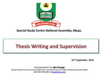Special Study Centre National Assembly, Abuja.
A presentation by Iyke Ezeugo
Member, Global Doctoral Consortium (GDC) of the International Council for Open and Distance Education (ICDE)
+234-703-4720-386 // iykye@yahoo.com
Thesis Writing and Supervision
1
23rd September 2016
 
