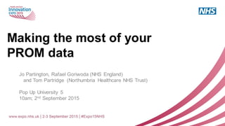 Making the most of your
PROM data
Jo Partington, Rafael Goriwoda (NHS England)
and Tom Partridge (Northumbria Healthcare NHS Trust)
Pop Up University 5
10am; 2nd September 2015
 