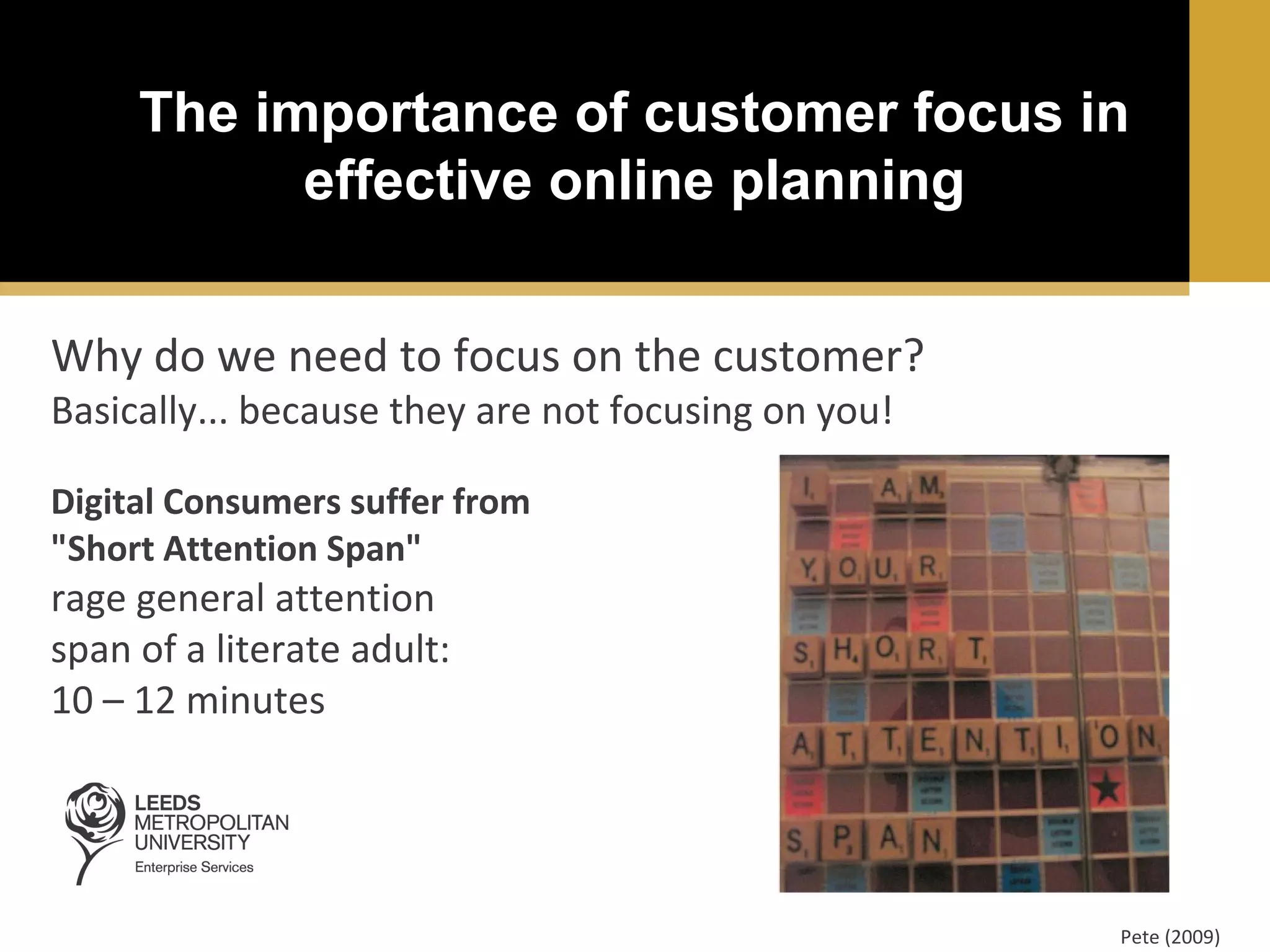 The importance of customer focus in
effective online planning
Why do we need to focus on the customer?
Basically... because they are not focusing on you!
Digital Consumers suffer from
"Short Attention Span"

rage general attention
span of a literate adult:
10 – 12 minutes

Pete (2009)

 