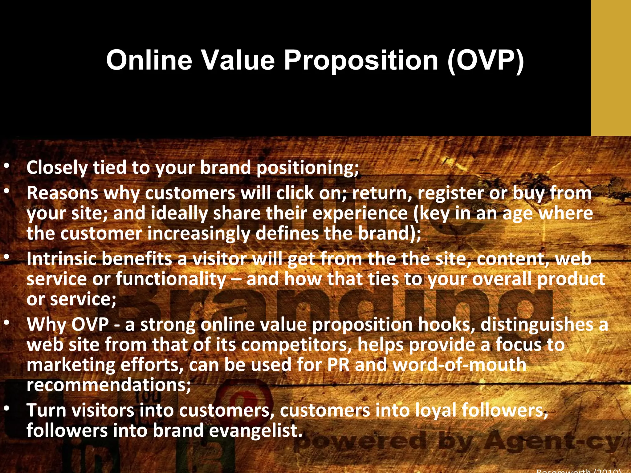 Online Value Proposition (OVP)

• Closely tied to your brand positioning;
• Reasons why customers will click on; return, register or buy from
your site; and ideally share their experience (key in an age where
the customer increasingly defines the brand);
• Intrinsic benefits a visitor will get from the the site, content, web
service or functionality – and how that ties to your overall product
or service;
• Why OVP - a strong online value proposition hooks, distinguishes a
web site from that of its competitors, helps provide a focus to
marketing efforts, can be used for PR and word-of-mouth
recommendations;
• Turn visitors into customers, customers into loyal followers,
followers into brand evangelist.

 