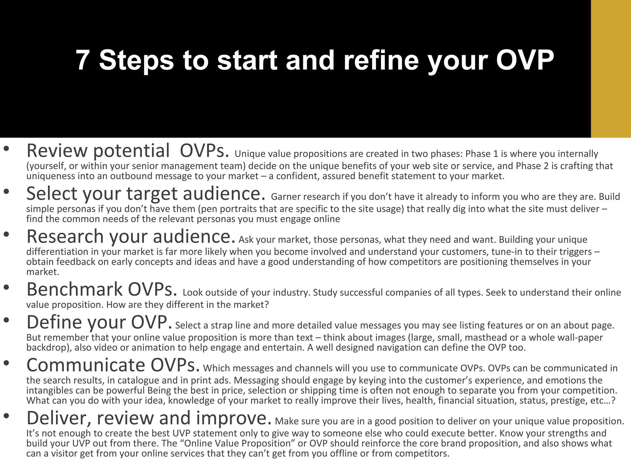 7 Steps to start and refine your OVP
• Review potential OVPs. Unique value propositions are created in two phases: Phase 1 is where you internally

(yourself, or within your senior management team) decide on the unique benefits of your web site or service, and Phase 2 is crafting that
uniqueness into an outbound message to your market – a confident, assured benefit statement to your market.

• Select your target audience. Garner research if you don’t have it already to inform you who are they are. Build
simple personas if you don’t have them (pen portraits that are specific to the site usage) that really dig into what the site must deliver –
find the common needs of the relevant personas you must engage online

• Research your audience. Ask your market, those personas, what they need and want. Building your unique

differentiation in your market is far more likely when you become involved and understand your customers, tune-in to their triggers –
obtain feedback on early concepts and ideas and have a good understanding of how competitors are positioning themselves in your
market.

• Benchmark OVPs. Look outside of your industry. Study successful companies of all types. Seek to understand their online
value proposition. How are they different in the market?

• Define your OVP. Select a strap line and more detailed value messages you may see listing features or on an about page.
But remember that your online value proposition is more than text – think about images (large, small, masthead or a whole wall-paper
backdrop), also video or animation to help engage and entertain. A well designed navigation can define the OVP too.

• Communicate OVPs. Which messages and channels will you use to communicate OVPs. OVPs can be communicated in
the search results, in catalogue and in print ads. Messaging should engage by keying into the customer’s experience, and emotions the
intangibles can be powerful Being the best in price, selection or shipping time is often not enough to separate you from your competition.
What can you do with your idea, knowledge of your market to really improve their lives, health, financial situation, status, prestige, etc…?

• Deliver, review and improve. Make sure you are in a good position to deliver on your unique value proposition.
It’s not enough to create the best UVP statement only to give way to someone else who could execute better. Know your strengths and
build your UVP out from there. The “Online Value Proposition” or OVP should reinforce the core brand proposition, and also shows what
can a visitor get from your online services that they can’t get from you offline or from competitors.

 