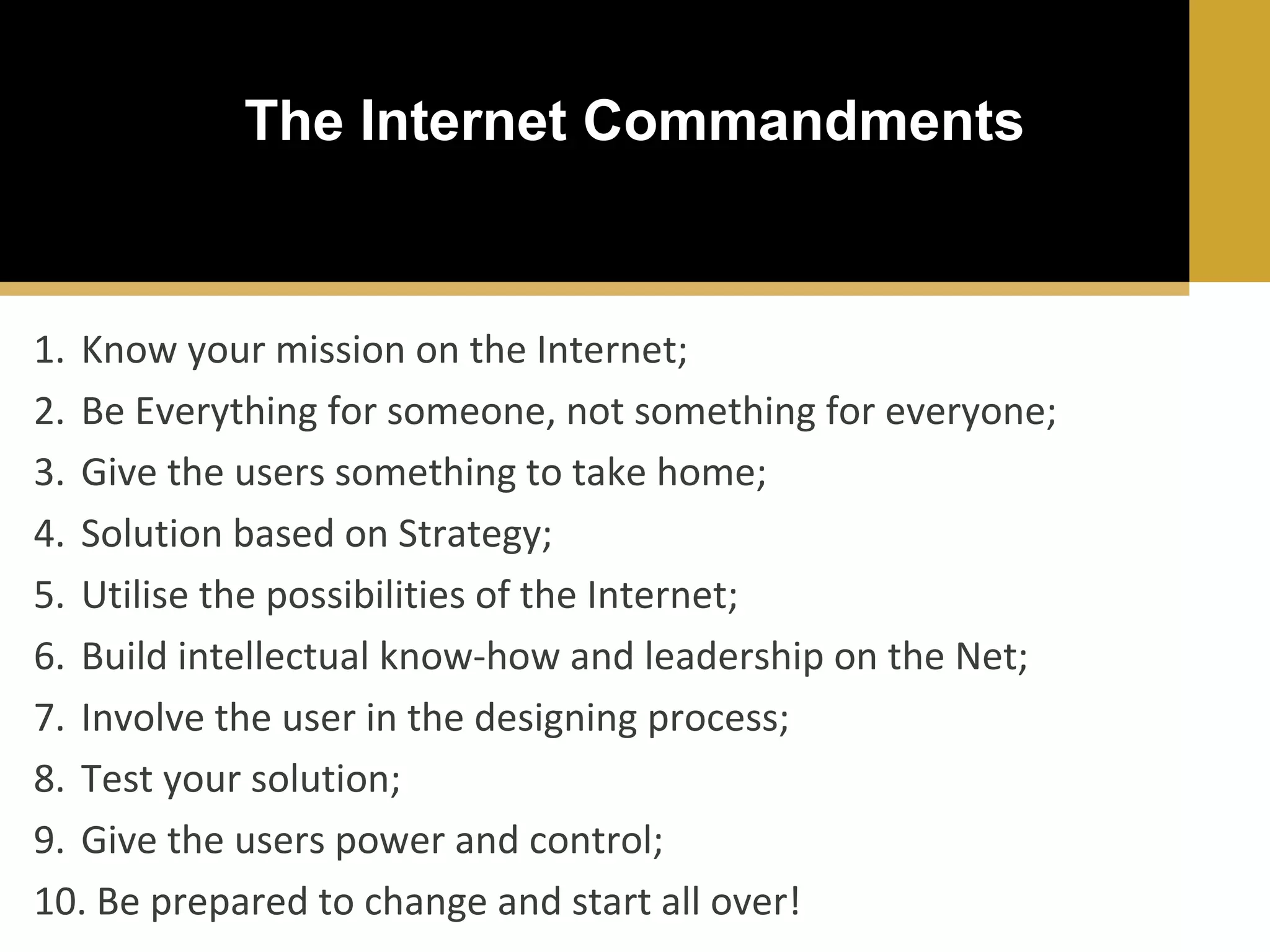 The Internet Commandments

1. Know your mission on the Internet;
2. Be Everything for someone, not something for everyone;
3. Give the users something to take home;
4. Solution based on Strategy;
5. Utilise the possibilities of the Internet;
6. Build intellectual know-how and leadership on the Net;
7. Involve the user in the designing process;
8. Test your solution;
9. Give the users power and control;
10. Be prepared to change and start all over!

 