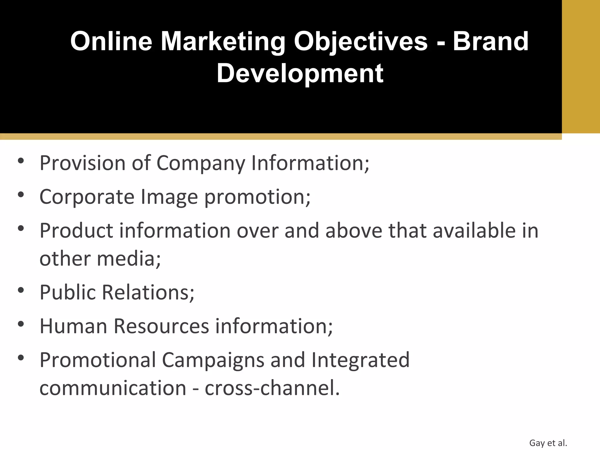 Online Marketing Objectives - Brand
Development
• Provision of Company Information;
• Corporate Image promotion;
• Product information over and above that available in
other media;
• Public Relations;
• Human Resources information;
• Promotional Campaigns and Integrated
communication - cross-channel.
Gay et al.

 