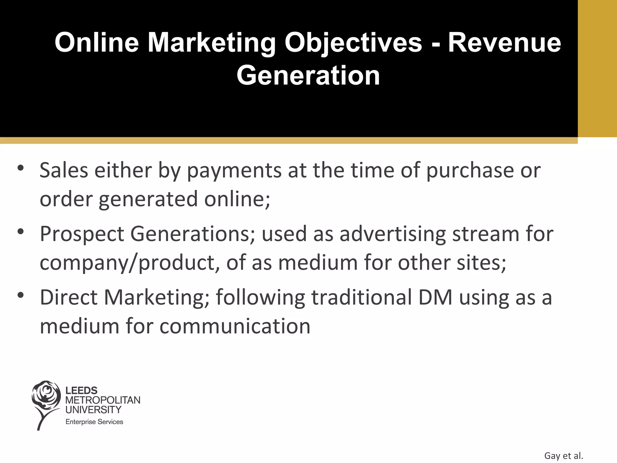 Online Marketing Objectives - Revenue
Generation
• Sales either by payments at the time of purchase or
order generated online;
• Prospect Generations; used as advertising stream for
company/product, of as medium for other sites;
• Direct Marketing; following traditional DM using as a
medium for communication

Gay et al.

 
