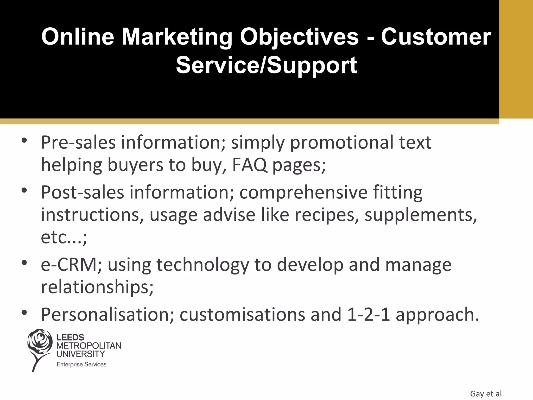 Online Marketing Objectives - Customer
Service/Support
• Pre-sales information; simply promotional text
helping buyers to buy, FAQ pages;
• Post-sales information; comprehensive fitting
instructions, usage advise like recipes, supplements,
etc...;
• e-CRM; using technology to develop and manage
relationships;
• Personalisation; customisations and 1-2-1 approach.

Gay et al.

 