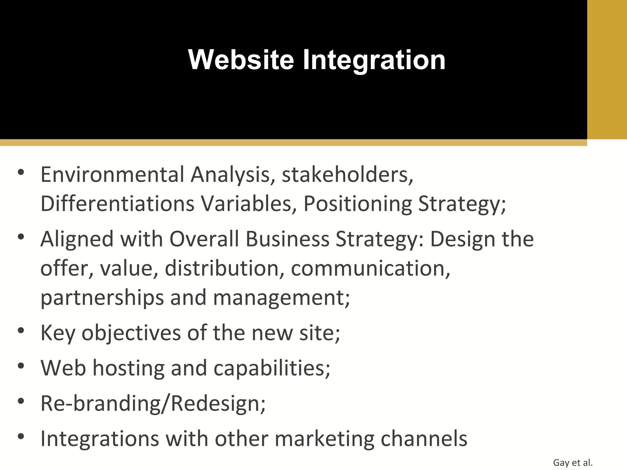 Website Integration

• Environmental Analysis, stakeholders,
Differentiations Variables, Positioning Strategy;
• Aligned with Overall Business Strategy: Design the
offer, value, distribution, communication,
partnerships and management;
• Key objectives of the new site;
• Web hosting and capabilities;
• Re-branding/Redesign;
• Integrations with other marketing channels
Gay et al.

 