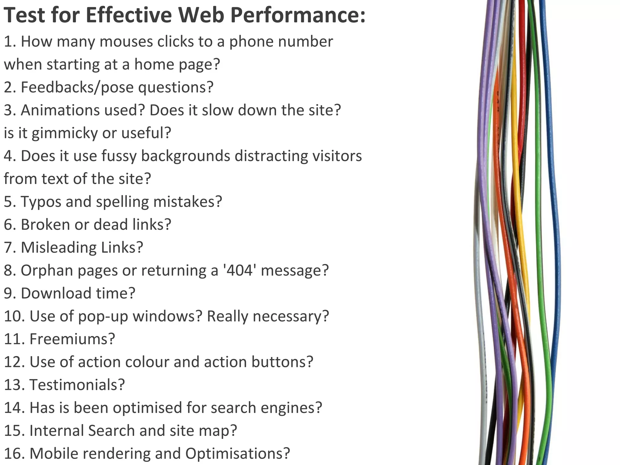 Test for Effective Web Performance:
1. How many mouses clicks to a phone number
when starting at a home page?
2. Feedbacks/pose questions?
3. Animations used? Does it slow down the site?
is it gimmicky or useful?
4. Does it use fussy backgrounds distracting visitors
from text of the site?
5. Typos and spelling mistakes?
6. Broken or dead links?
7. Misleading Links?
8. Orphan pages or returning a '404' message?
9. Download time?
10. Use of pop-up windows? Really necessary?
11. Freemiums?
12. Use of action colour and action buttons?
13. Testimonials?
14. Has is been optimised for search engines?
15. Internal Search and site map?
16. Mobile rendering and Optimisations?

 