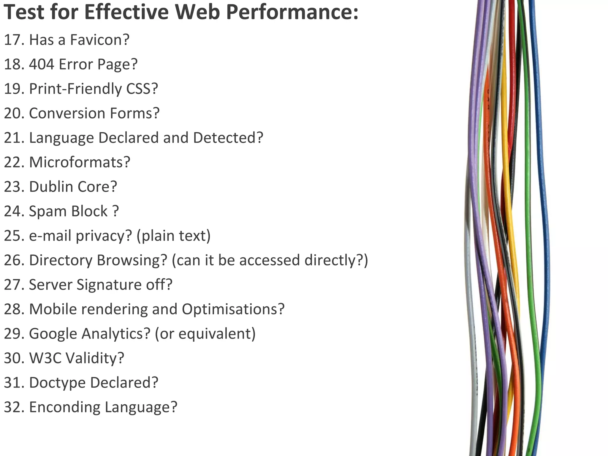Test for Effective Web Performance:
17. Has a Favicon?
18. 404 Error Page?
19. Print-Friendly CSS?
20. Conversion Forms?
21. Language Declared and Detected?
22. Microformats?
23. Dublin Core?
24. Spam Block ?
25. e-mail privacy? (plain text)
26. Directory Browsing? (can it be accessed directly?)
27. Server Signature off?
28. Mobile rendering and Optimisations?
29. Google Analytics? (or equivalent)
30. W3C Validity?
31. Doctype Declared?
32. Enconding Language?

 