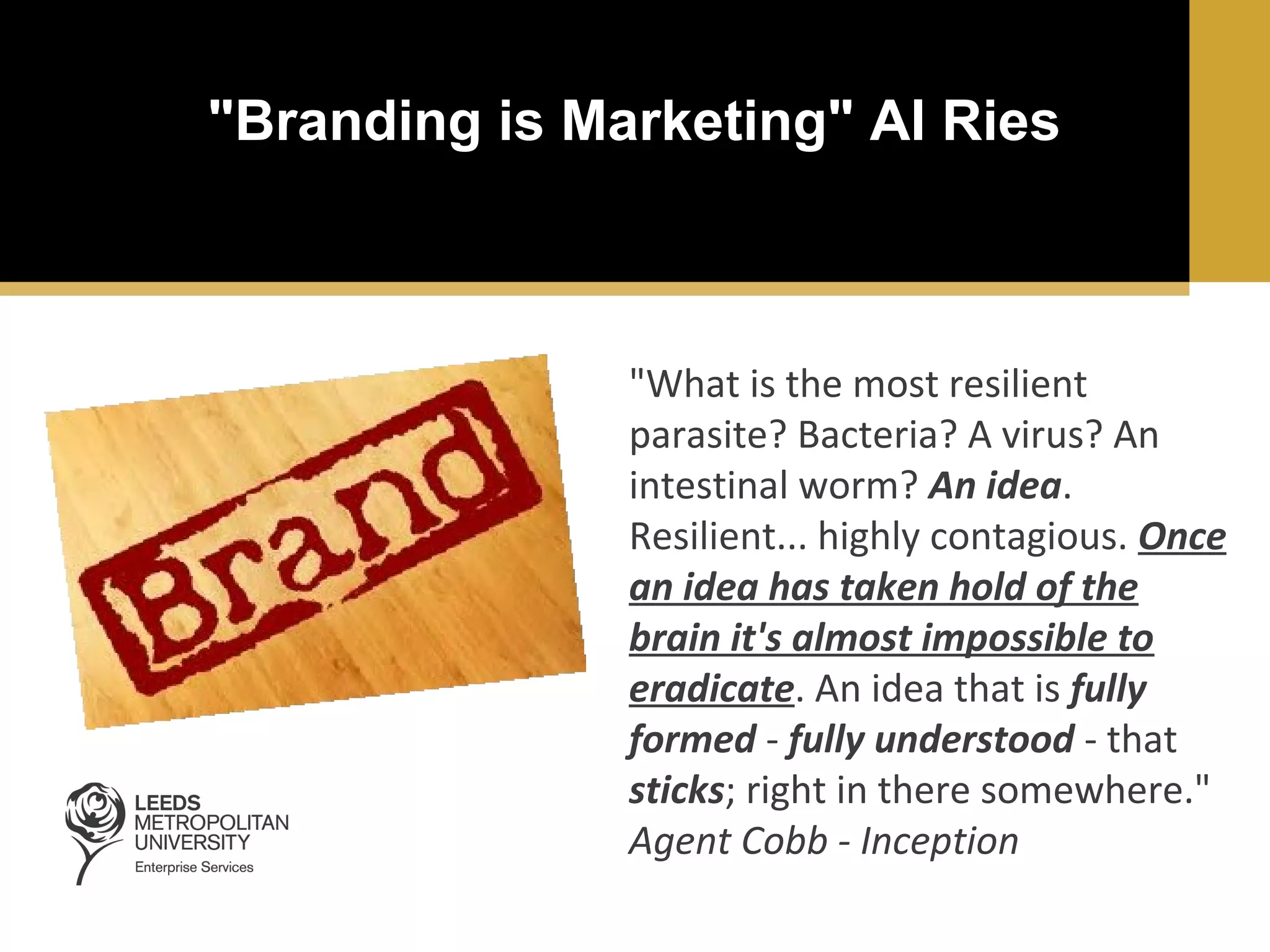 "Branding is Marketing" Al Ries

"What is the most resilient
parasite? Bacteria? A virus? An
intestinal worm? An idea.
Resilient... highly contagious. Once
an idea has taken hold of the
brain it's almost impossible to
eradicate. An idea that is fully
formed - fully understood - that
sticks; right in there somewhere."
Agent Cobb - Inception

 