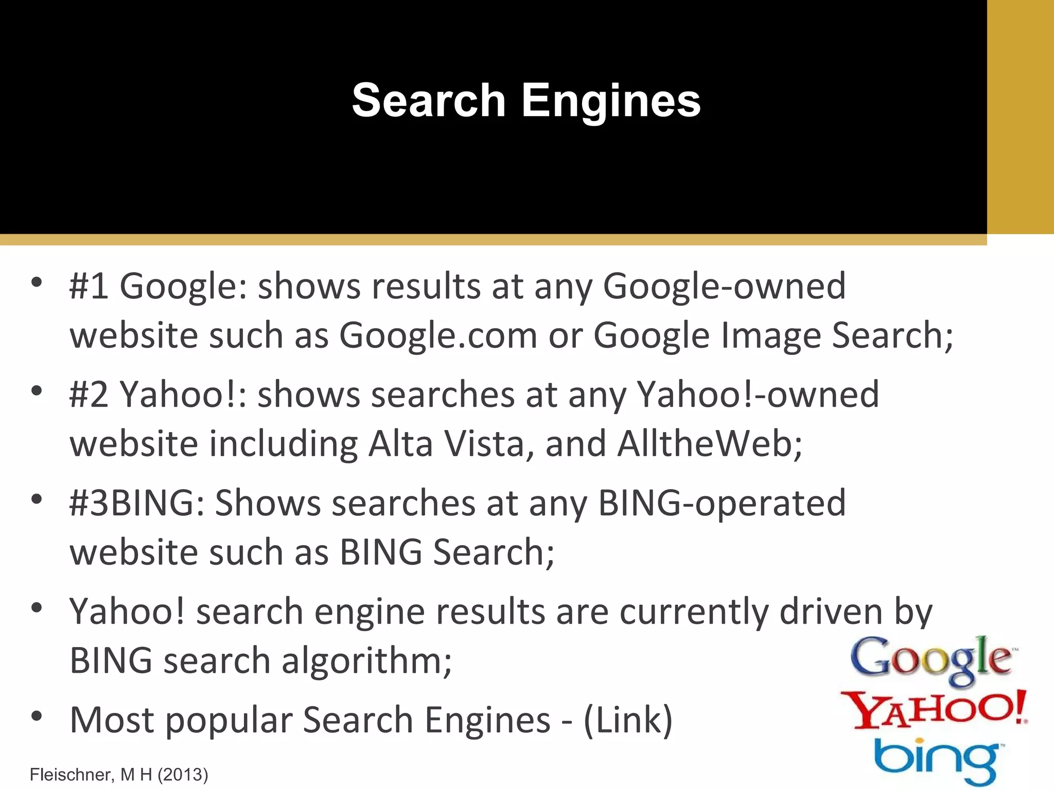 Search Engines

• #1 Google: shows results at any Google-owned
website such as Google.com or Google Image Search;
• #2 Yahoo!: shows searches at any Yahoo!-owned
website including Alta Vista, and AlltheWeb;
• #3BING: Shows searches at any BING-operated
website such as BING Search;
• Yahoo! search engine results are currently driven by
BING search algorithm;
• Most popular Search Engines - (Link)
Fleischner, M H (2013)

 