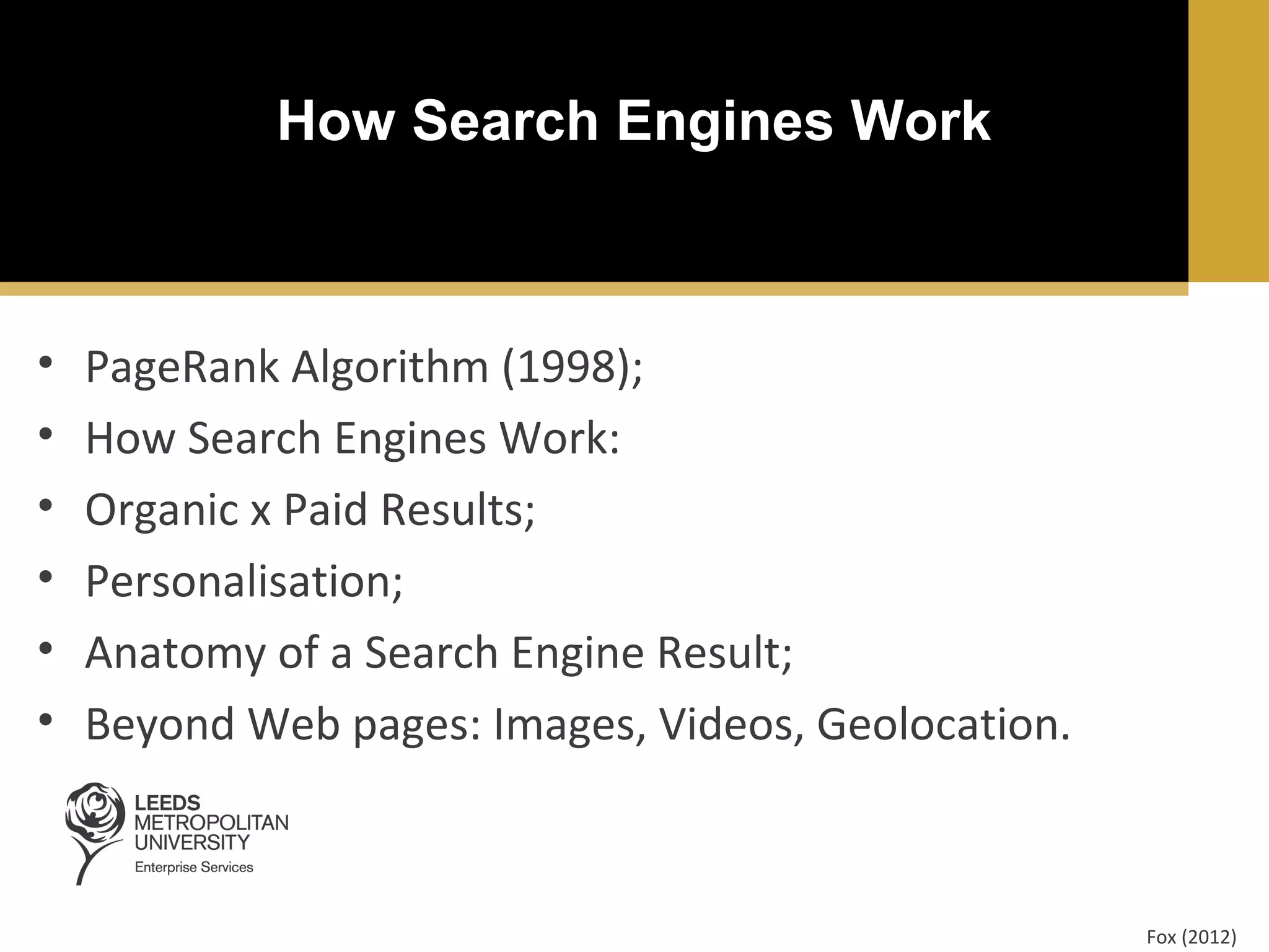 How Search Engines Work

•
•
•
•
•
•

PageRank Algorithm (1998);
How Search Engines Work:
Organic x Paid Results;
Personalisation;
Anatomy of a Search Engine Result;
Beyond Web pages: Images, Videos, Geolocation.

Fox (2012)

 