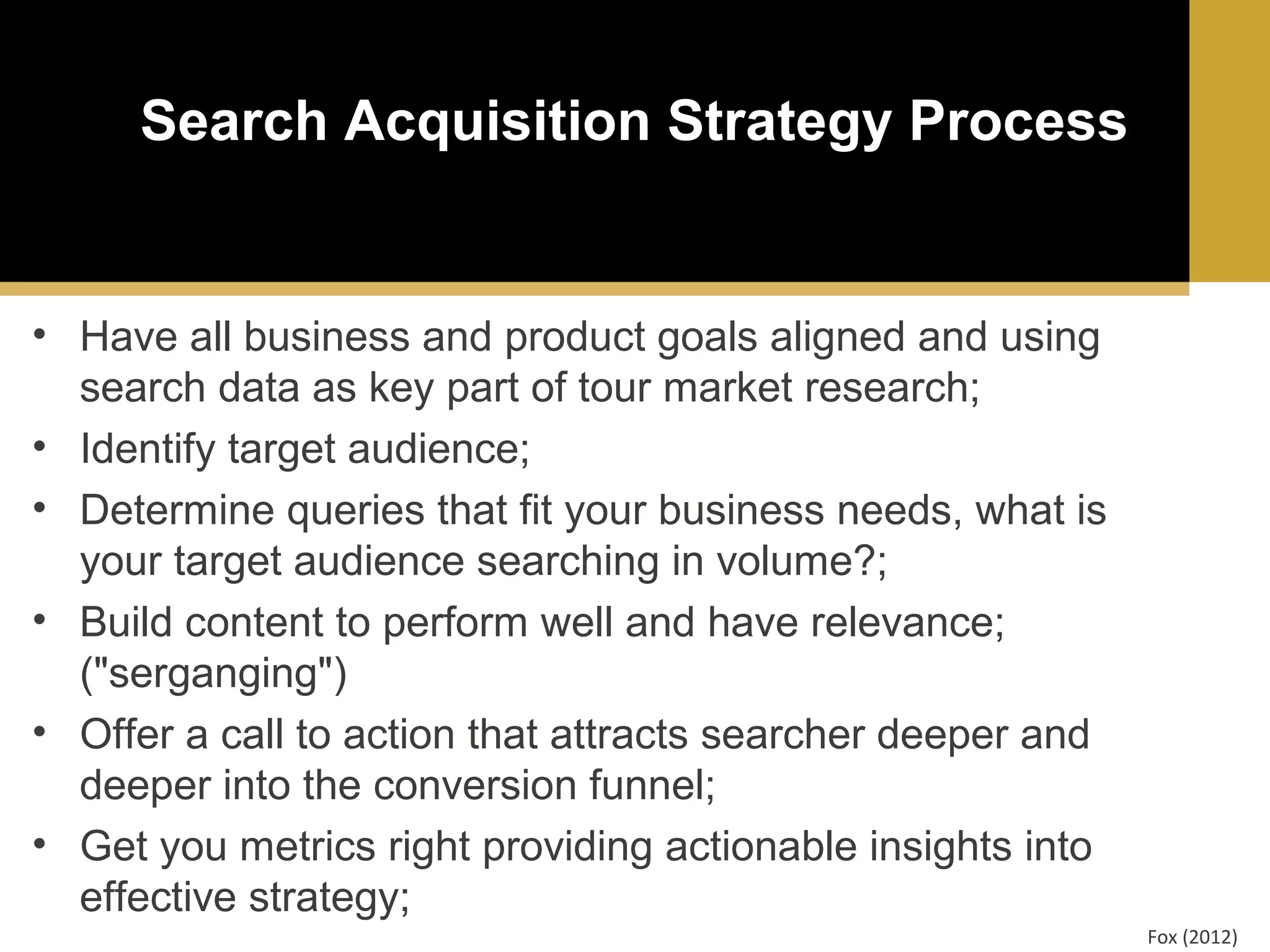 Search Acquisition Strategy Process

• Have all business and product goals aligned and using
search data as key part of tour market research;
• Identify target audience;
• Determine queries that fit your business needs, what is
your target audience searching in volume?;
• Build content to perform well and have relevance;
("serganging")
• Offer a call to action that attracts searcher deeper and
deeper into the conversion funnel;
• Get you metrics right providing actionable insights into
effective strategy;
Fox (2012)

 