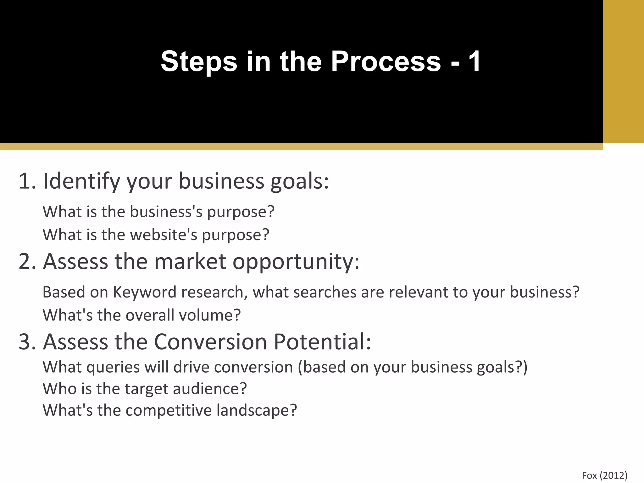 Steps in the Process - 1

1. Identify your business goals:
What is the business's purpose?
What is the website's purpose?

2. Assess the market opportunity:
Based on Keyword research, what searches are relevant to your business?
What's the overall volume?

3. Assess the Conversion Potential:

What queries will drive conversion (based on your business goals?)
Who is the target audience?
What's the competitive landscape?

Fox (2012)

 