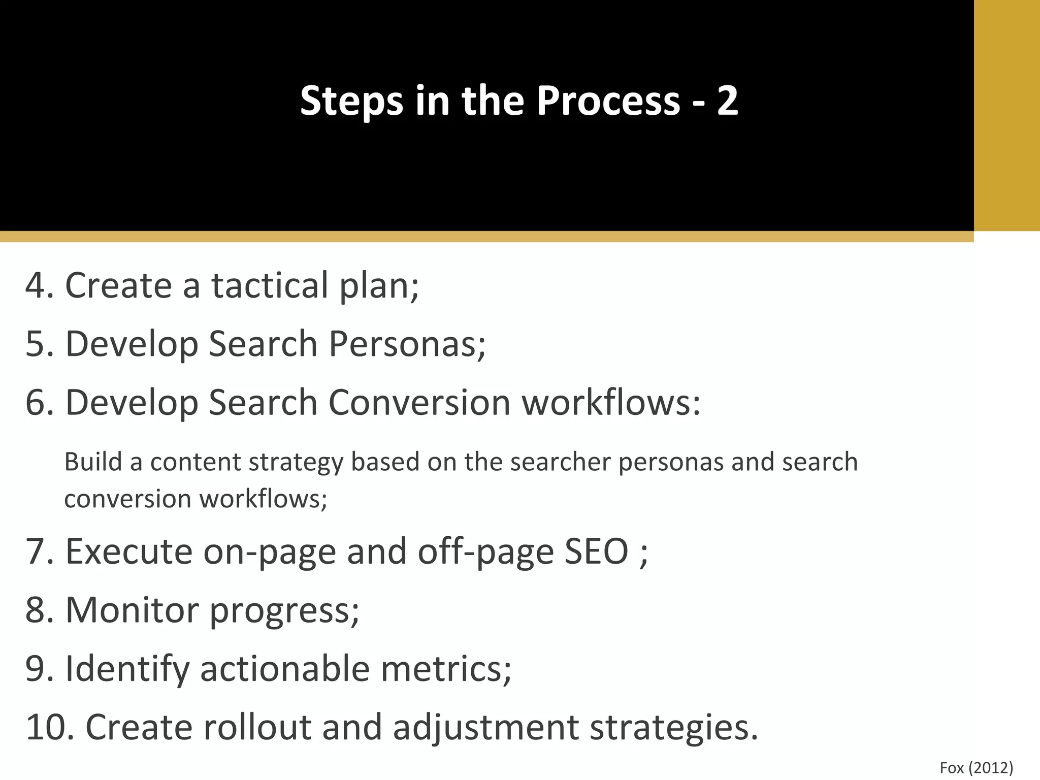 Steps in the Process - 2

4. Create a tactical plan;
5. Develop Search Personas;
6. Develop Search Conversion workflows:
Build a content strategy based on the searcher personas and search
conversion workflows;

7. Execute on-page and off-page SEO ;
8. Monitor progress;
9. Identify actionable metrics;
10. Create rollout and adjustment strategies.
Fox (2012)

 