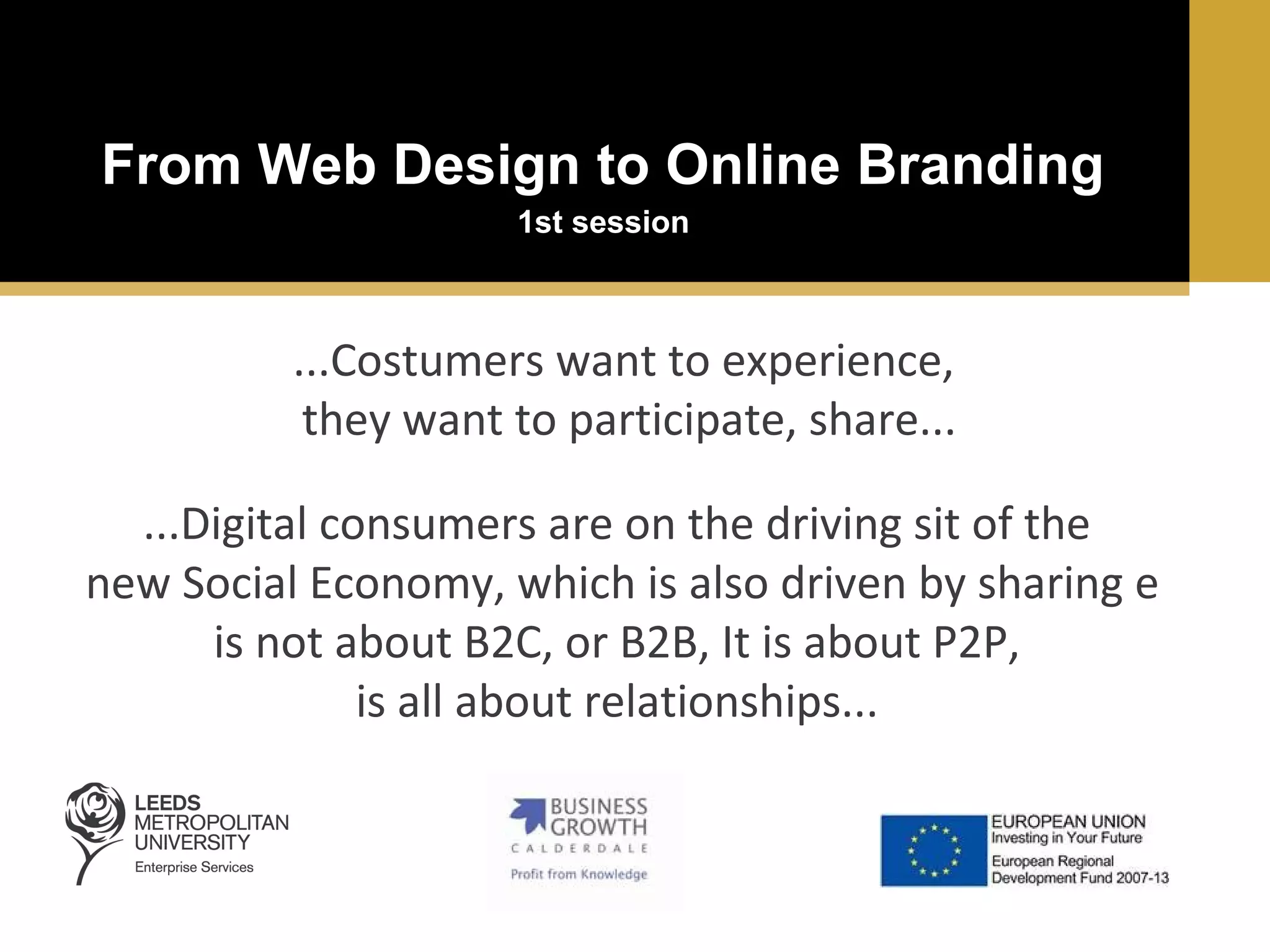 From Web Design to Online Branding
1st session

...Costumers want to experience,
they want to participate, share...
...Digital consumers are on the driving sit of the
new Social Economy, which is also driven by sharing e
is not about B2C, or B2B, It is about P2P,
is all about relationships...

 