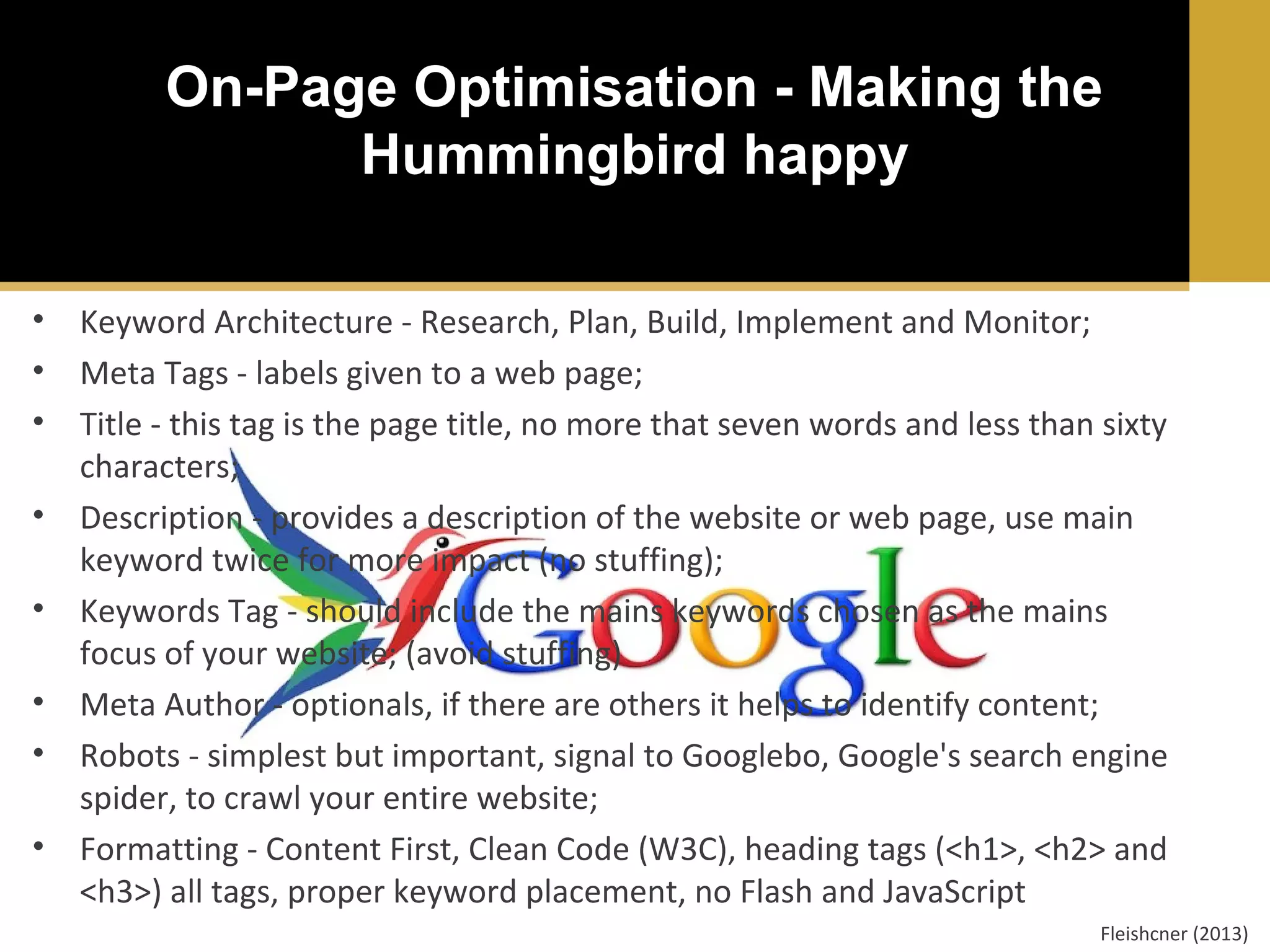 On-Page Optimisation - Making the
Hummingbird happy
•
•
•
•
•
•
•
•

Keyword Architecture - Research, Plan, Build, Implement and Monitor;
Meta Tags - labels given to a web page;
Title - this tag is the page title, no more that seven words and less than sixty
characters;
Description - provides a description of the website or web page, use main
keyword twice for more impact (no stuffing);
Keywords Tag - should include the mains keywords chosen as the mains
focus of your website; (avoid stuffing)
Meta Author - optionals, if there are others it helps to identify content;
Robots - simplest but important, signal to Googlebo, Google's search engine
spider, to crawl your entire website;
Formatting - Content First, Clean Code (W3C), heading tags (<h1>, <h2> and
<h3>) all tags, proper keyword placement, no Flash and JavaScript
Fleishcner (2013)

 