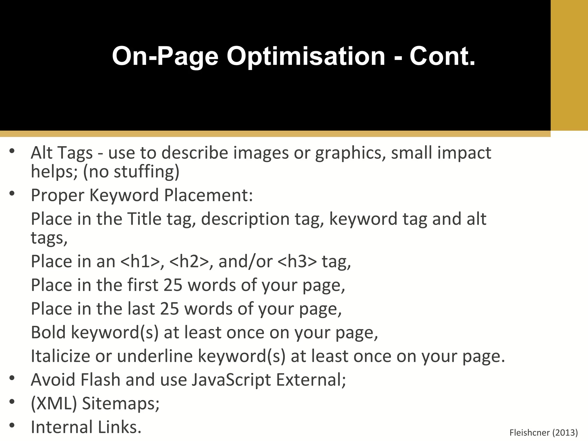 On-Page Optimisation - Cont.

• Alt Tags - use to describe images or graphics, small impact
helps; (no stuffing)
• Proper Keyword Placement:
Place in the Title tag, description tag, keyword tag and alt
tags,
Place in an <h1>, <h2>, and/or <h3> tag,
Place in the first 25 words of your page,
Place in the last 25 words of your page,
Bold keyword(s) at least once on your page,
Italicize or underline keyword(s) at least once on your page.
• Avoid Flash and use JavaScript External;
• (XML) Sitemaps;
• Internal Links.
Fleishcner (2013)

 
