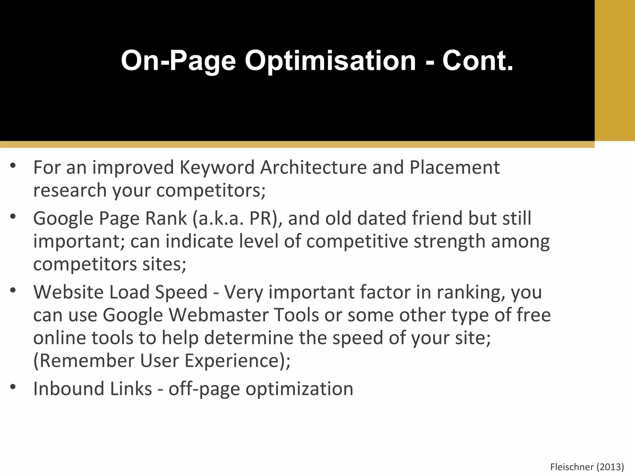 On-Page Optimisation - Cont.

• For an improved Keyword Architecture and Placement
research your competitors;
• Google Page Rank (a.k.a. PR), and old dated friend but still
important; can indicate level of competitive strength among
competitors sites;
• Website Load Speed - Very important factor in ranking, you
can use Google Webmaster Tools or some other type of free
online tools to help determine the speed of your site;
(Remember User Experience);
• Inbound Links - off-page optimization

Fleischner (2013)

 
