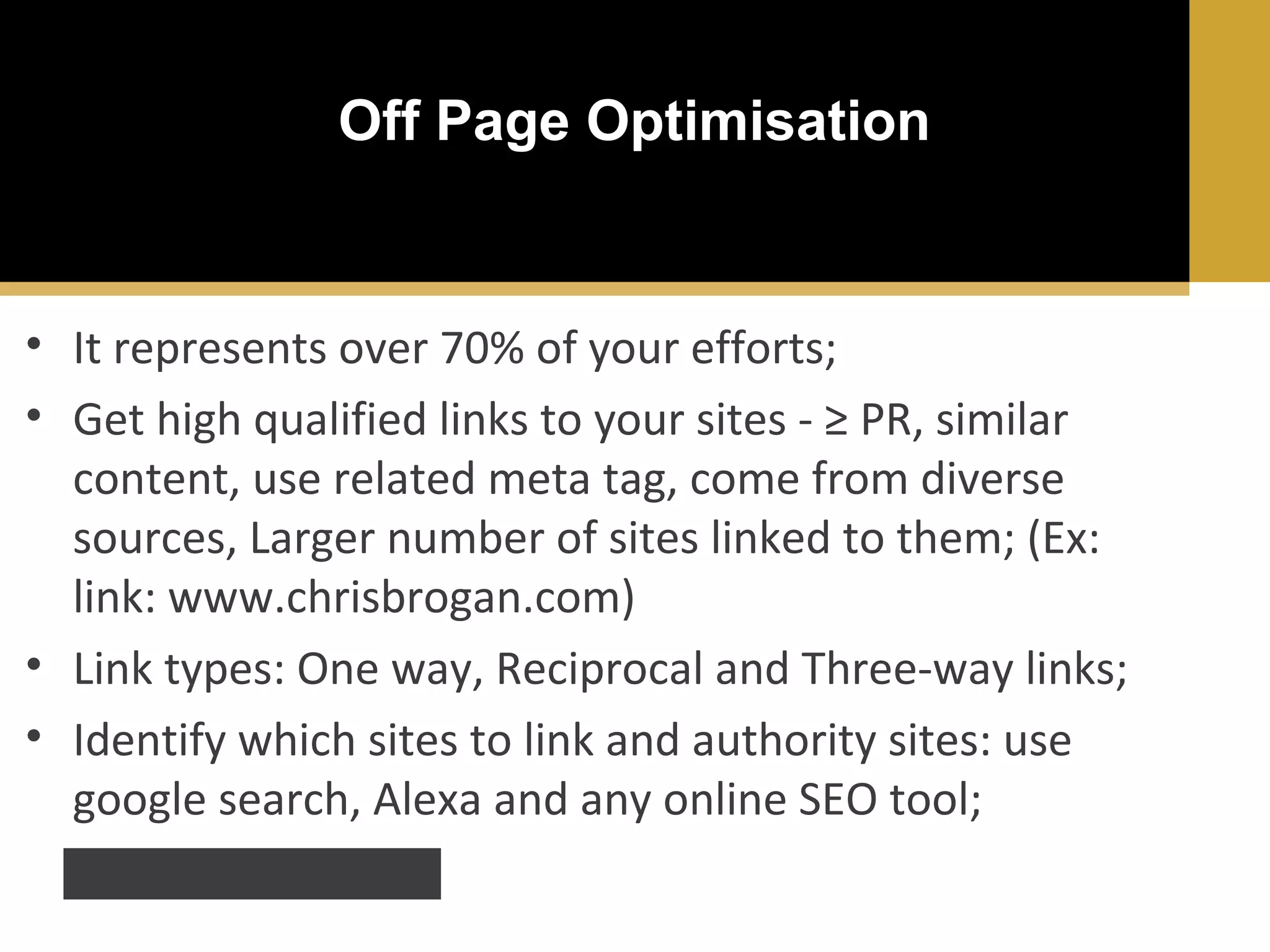 Off Page Optimisation

• It represents over 70% of your efforts;
• Get high qualified links to your sites - ≥ PR, similar
content, use related meta tag, come from diverse
sources, Larger number of sites linked to them; (Ex:
link: www.chrisbrogan.com)
• Link types: One way, Reciprocal and Three-way links;
• Identify which sites to link and authority sites: use
google search, Alexa and any online SEO tool;
ex. http://moz.com/tools

 