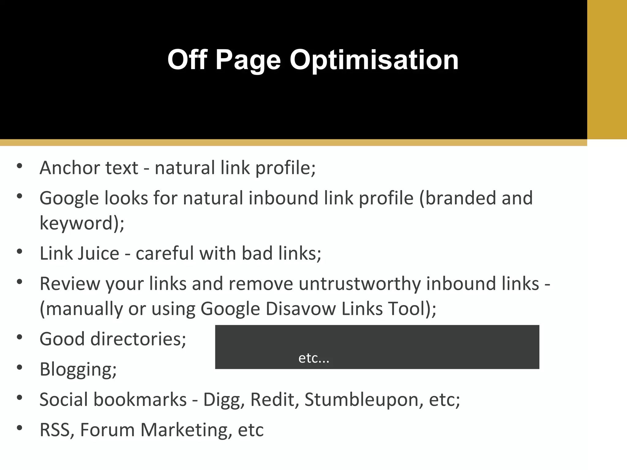 Off Page Optimisation

• Anchor text - natural link profile;
• Google looks for natural inbound link profile (branded and
keyword);
• Link Juice - careful with bad links;
• Review your links and remove untrustworthy inbound links (manually or using Google Disavow Links Tool);
(Google addurl, Google, DMOZ, Yelp, Articles
• Good directories;
Directories, etc...)
• Blogging;
• Social bookmarks - Digg, Redit, Stumbleupon, etc;
• RSS, Forum Marketing, etc

 