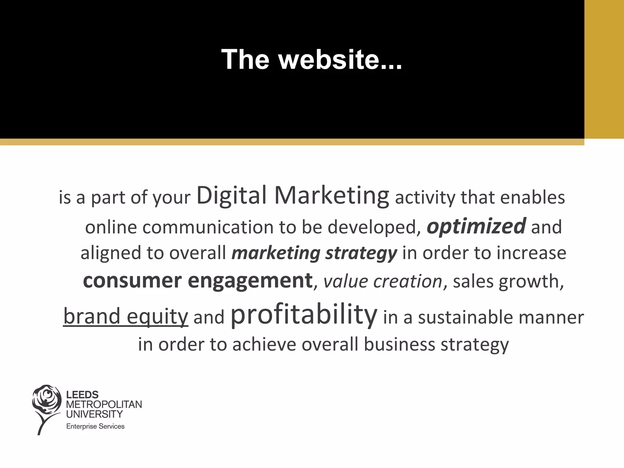 The website...

is a part of your Digital Marketing activity that enables
online communication to be developed, optimized and
aligned to overall marketing strategy in order to increase
consumer engagement, value creation, sales growth,

brand equity and profitability in a sustainable manner
in order to achieve overall business strategy

 