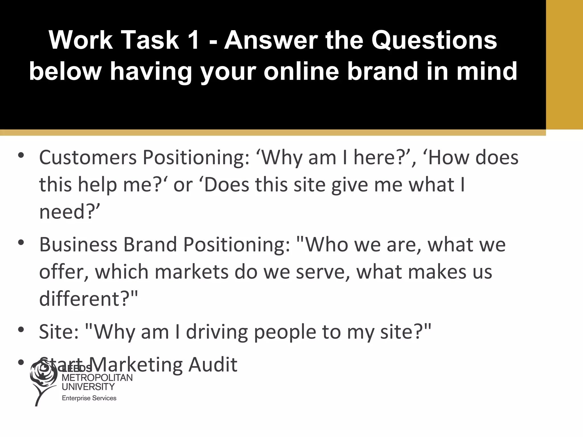 Work Task 1 - Answer the Questions
below having your online brand in mind
• Customers Positioning: ‘Why am I here?’, ‘How does
this help me?‘ or ‘Does this site give me what I
need?’
• Business Brand Positioning: "Who we are, what we
offer, which markets do we serve, what makes us
different?"
• Site: "Why am I driving people to my site?"
• Start Marketing Audit

 