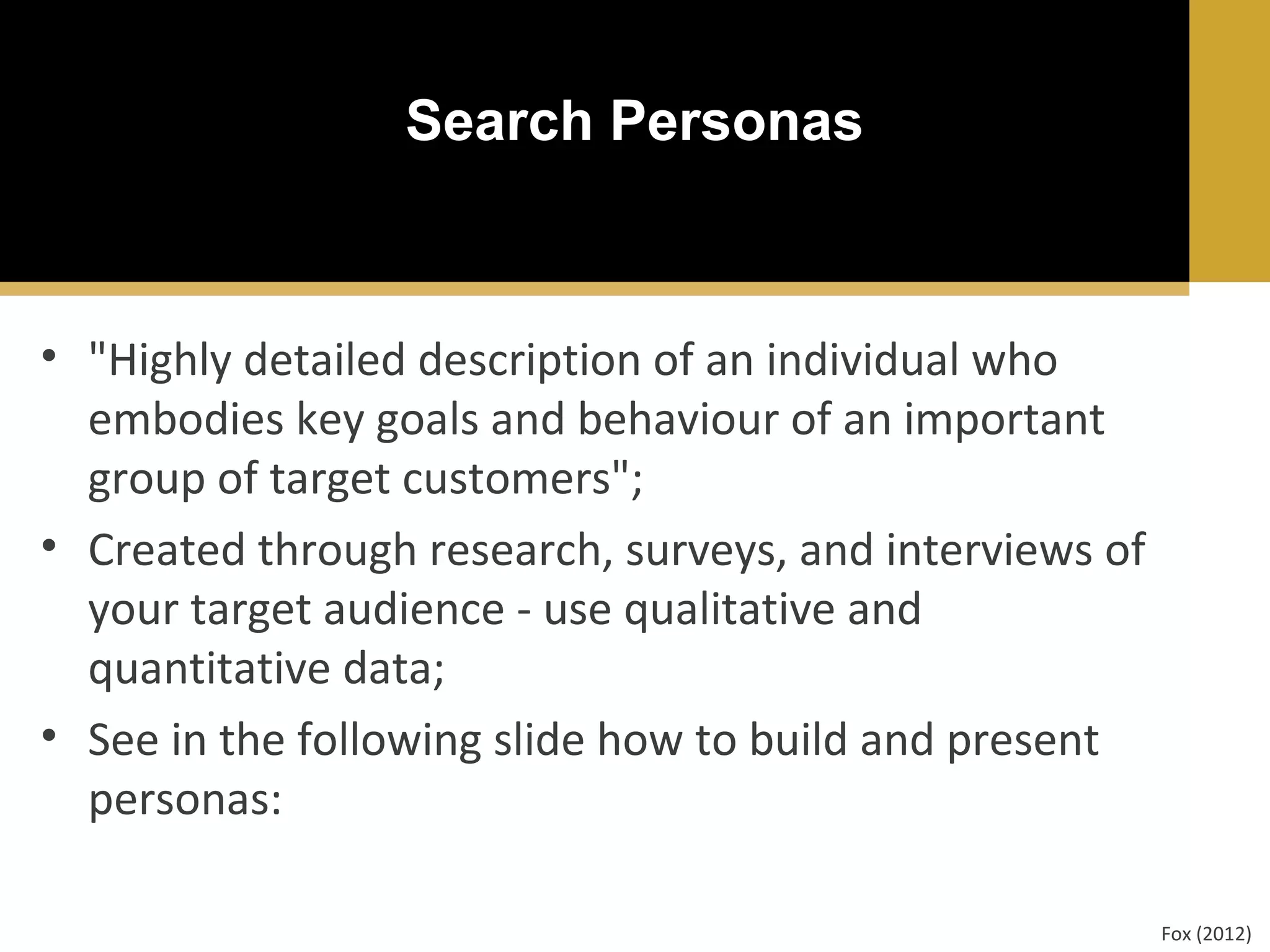 Search Personas

• "Highly detailed description of an individual who
embodies key goals and behaviour of an important
group of target customers";
• Created through research, surveys, and interviews of
your target audience - use qualitative and
quantitative data;
• See in the following slide how to build and present
personas:
Fox (2012)

 