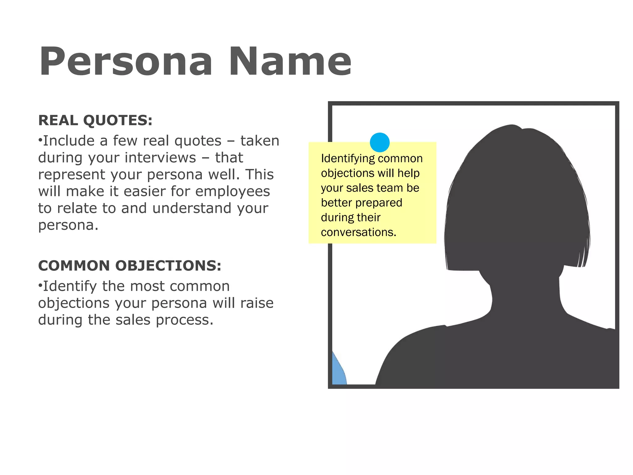 Persona Name
REAL QUOTES:
•Include a few real quotes – taken
during your interviews – that
represent your persona well. This
will make it easier for employees
to relate to and understand your
persona.
COMMON OBJECTIONS:
•Identify the most common
objections your persona will raise
during the sales process.

Identifying common
objections will help
your sales team be
better prepared
during their
conversations.

 