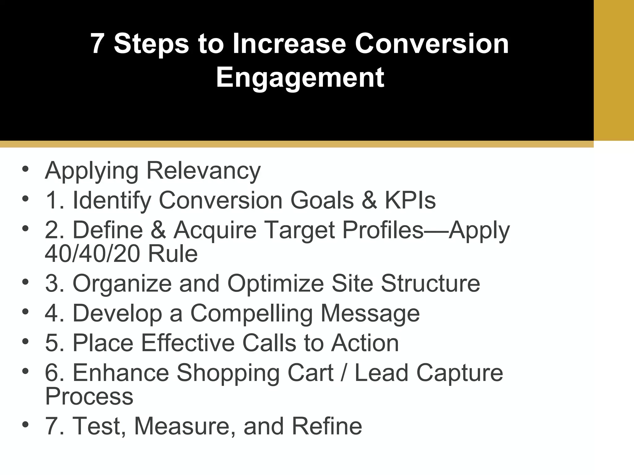 7 Steps to Increase Conversion
Engagement
• Applying Relevancy
• 1. Identify Conversion Goals & KPIs
• 2. Define & Acquire Target Profiles—Apply
40/40/20 Rule
• 3. Organize and Optimize Site Structure
• 4. Develop a Compelling Message
• 5. Place Effective Calls to Action
• 6. Enhance Shopping Cart / Lead Capture
Process
• 7. Test, Measure, and Refine

 