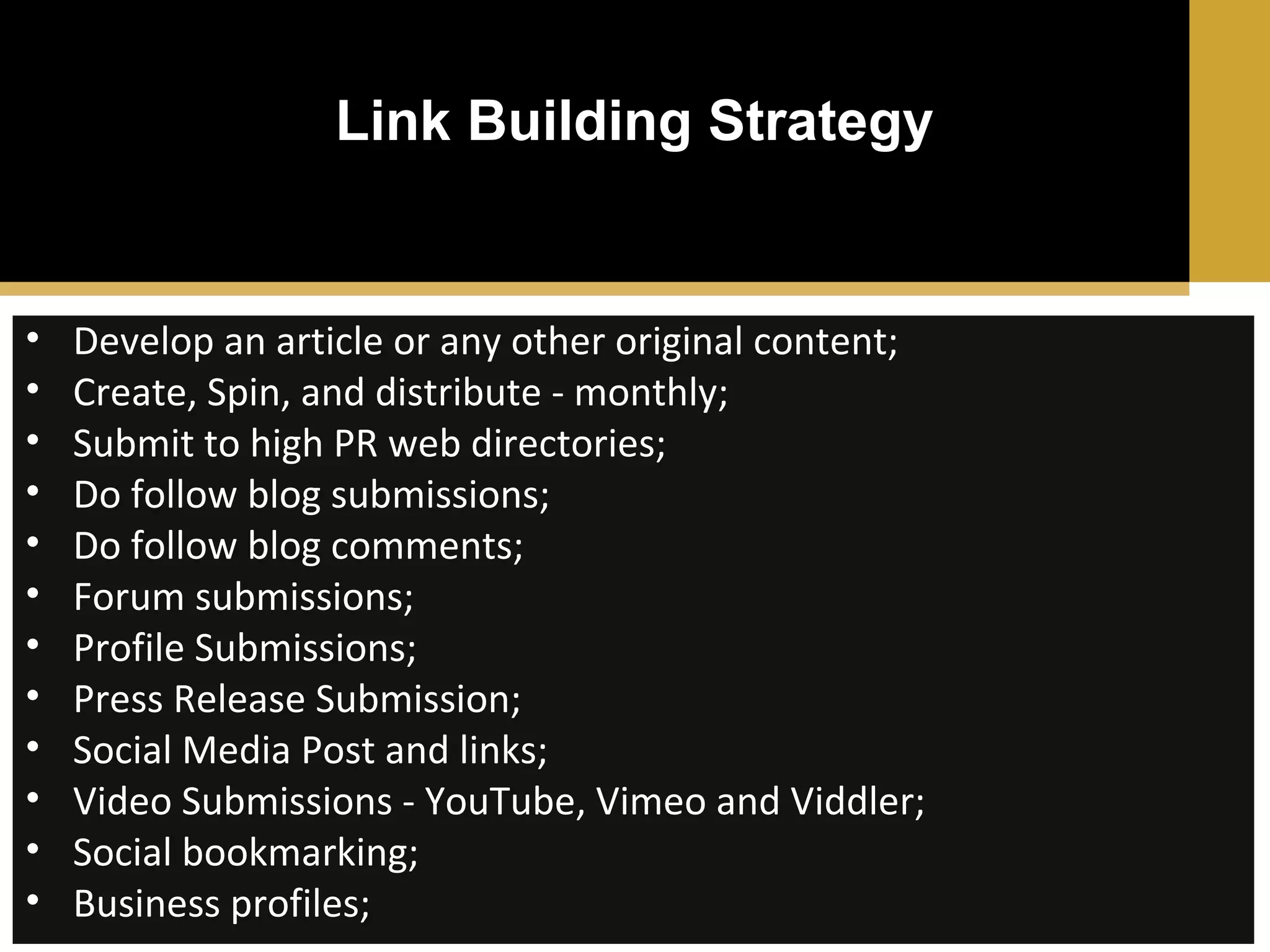 Link Building Strategy

•
•
•
•
•
•
•
•
•
•
•
•

Develop an article or any other original content;
Create, Spin, and distribute - monthly;
Submit to high PR web directories;
Do follow blog submissions;
Do follow blog comments;
Forum submissions;
Profile Submissions;
Press Release Submission;
Social Media Post and links;
Video Submissions - YouTube, Vimeo and Viddler;
Social bookmarking;
Business profiles;

 