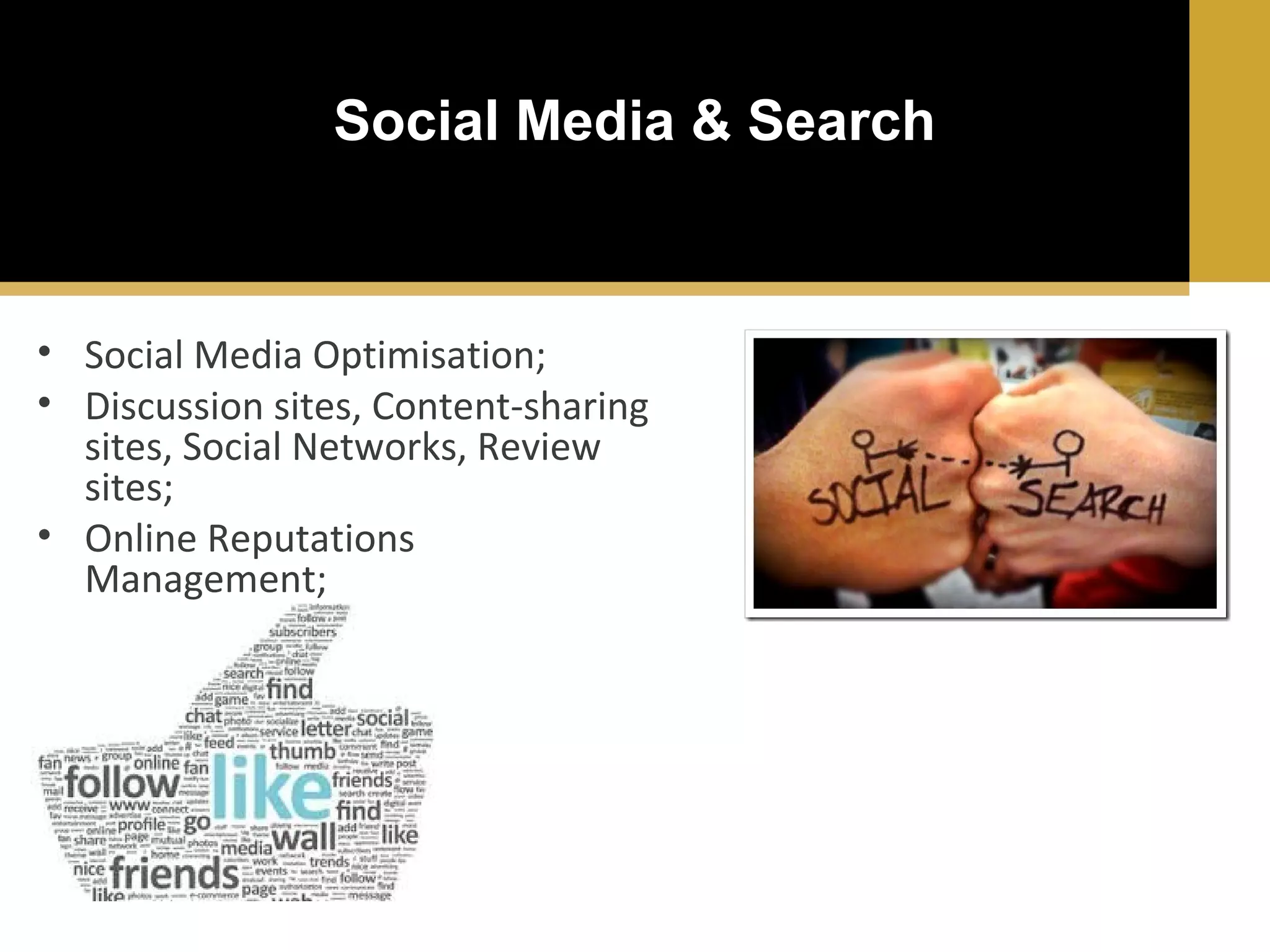 Social Media & Search

• Social Media Optimisation;
• Discussion sites, Content-sharing
sites, Social Networks, Review
sites;
• Online Reputations
Management;

 
