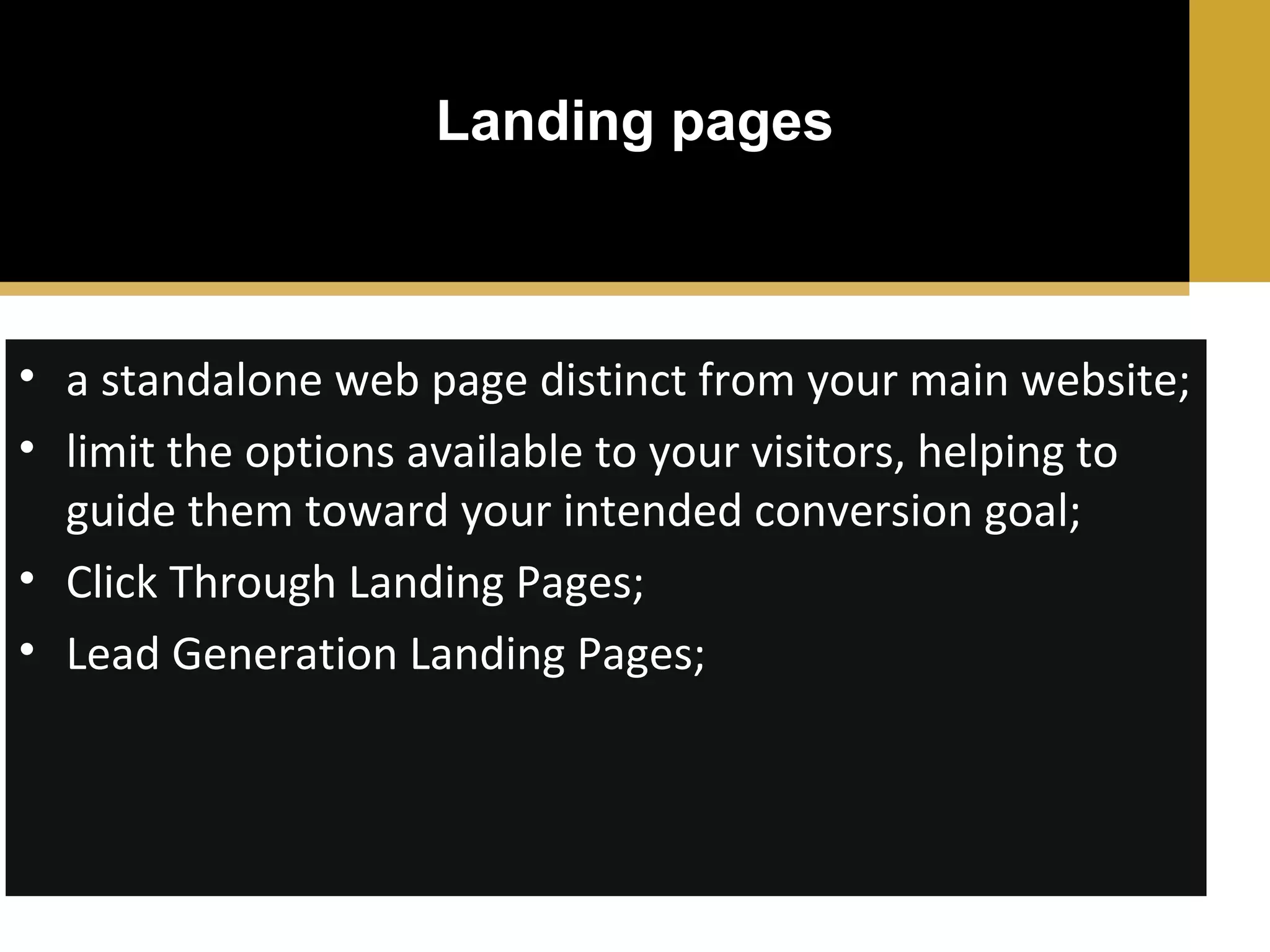 Landing pages

• a standalone web page distinct from your main website;
• limit the options available to your visitors, helping to
guide them toward your intended conversion goal;
• Click Through Landing Pages;
• Lead Generation Landing Pages;

 