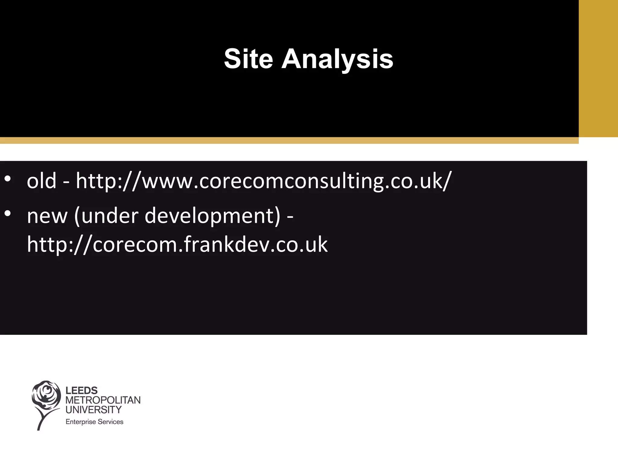 Site Analysis

• old - http://www.corecomconsulting.co.uk/
• new (under development) http://corecom.frankdev.co.uk

 