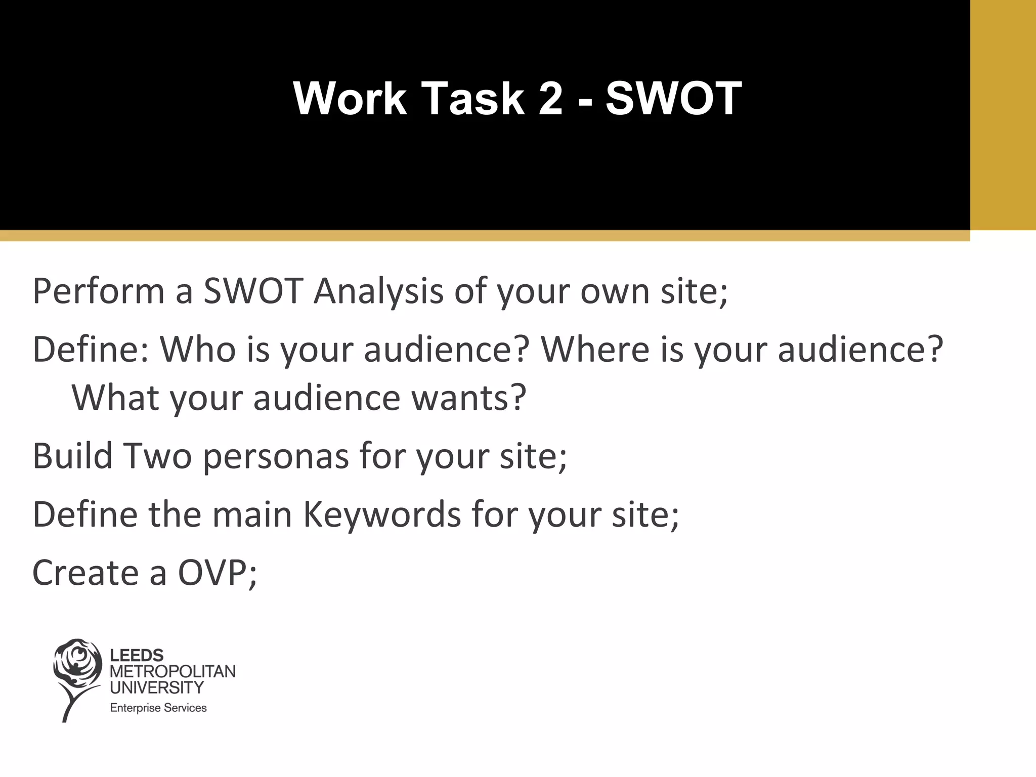 Work Task 2 - SWOT

Perform a SWOT Analysis of your own site;
Define: Who is your audience? Where is your audience?
What your audience wants?
Build Two personas for your site;
Define the main Keywords for your site;
Create a OVP;

 