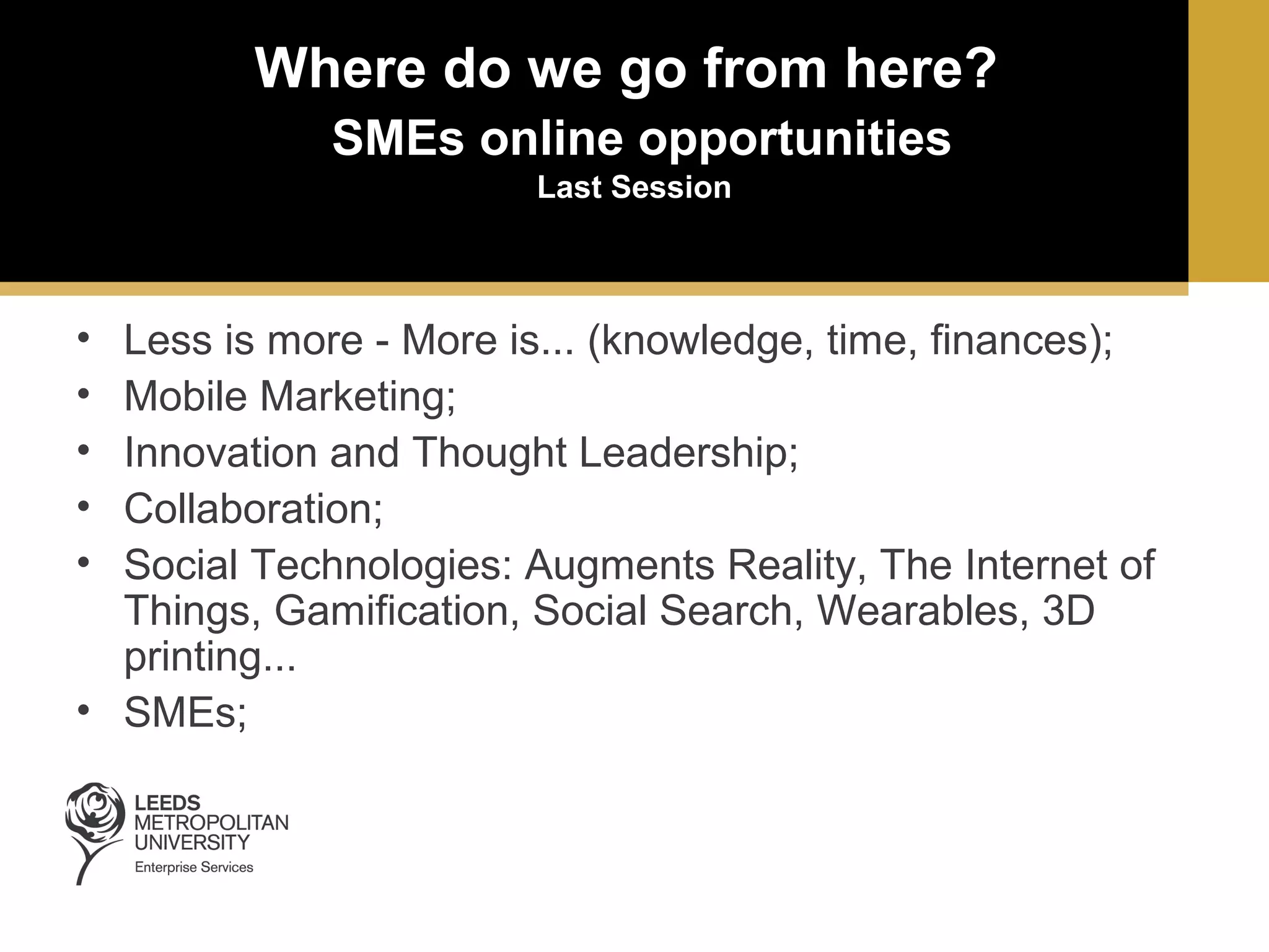 Where do we go from here?
SMEs online opportunities
Last Session

•
•
•
•
•

Less is more - More is... (knowledge, time, finances);
Mobile Marketing;
Innovation and Thought Leadership;
Collaboration;
Social Technologies: Augments Reality, The Internet of
Things, Gamification, Social Search, Wearables, 3D
printing...
• SMEs;

 